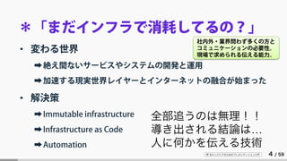 IT 系エンジニアのためのプレゼンテーション入門 4 / 59
＊「まだインフラで消耗してるの？」
• 変わる世界
➡絶え間ないサービスやシステムの開発と運用
➡加速する現実世界レイヤーとインターネットの融合が始まった
• 解決策
➡Immutable infrastructure
➡Infrastructure as Code
➡Automation
全部追うのは無理！！
導き出される結論は…
人に何かを伝える技術
社内外・業界問わず多くの方と
コミュニケーションの必要性。
現場で求められる伝える能力。
 