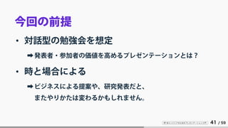 IT 系エンジニアのためのプレゼンテーション入門 41 / 59
今回の前提
• 対話型の勉強会を想定
➡発表者・参加者の価値を高めるプレゼンテーションとは？
• 時と場合による
➡ビジネスによる提案や、研究発表だと、
またやりかたは変わるかもしれません。
 