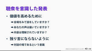 IT 系エンジニアのためのプレゼンテーション入門 43 / 59
聴衆を意識した発表
• 価値を高めるために
➡会場をみて話をしていますか？
➡あなたの声は届いていますか？
➡内容は理解されていますか？
• 独り言にならないように
➡対話の場であるという意識
 