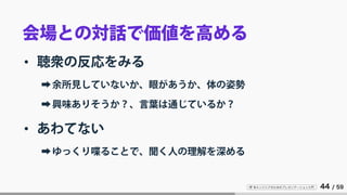IT 系エンジニアのためのプレゼンテーション入門 44 / 59
会場との対話で価値を高める
• 聴衆の反応をみる
➡余所見していないか、眼があうか、体の姿勢
➡興味ありそうか？、言葉は通じているか？
• あわてない
➡ゆっくり喋ることで、聞く人の理解を深める
 