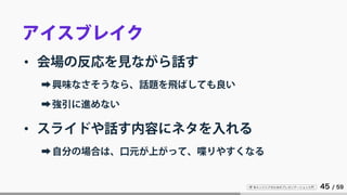 IT 系エンジニアのためのプレゼンテーション入門 45 / 59
アイスブレイク
• 会場の反応を見ながら話す
➡興味なさそうなら、話題を飛ばしても良い
➡強引に進めない
• スライドや話す内容にネタを入れる
➡自分の場合は、口元が上がって、喋りやすくなる
 