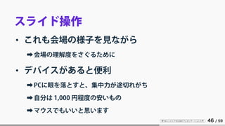 IT 系エンジニアのためのプレゼンテーション入門 46 / 59
スライド操作
• これも会場の様子を見ながら
➡会場の理解度をさぐるために
• デバイスがあると便利
➡PCに眼を落とすと、集中力が途切れがち
➡自分は 1,000 円程度の安いもの
➡マウスでもいいと思います
 