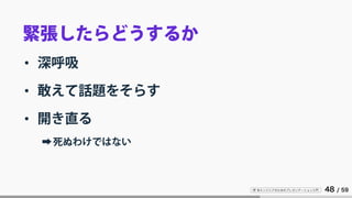 IT 系エンジニアのためのプレゼンテーション入門 48 / 59
緊張したらどうするか
• 深呼吸
• 敢えて話題をそらす
• 開き直る
➡死ぬわけではない
 