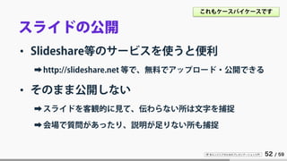 IT 系エンジニアのためのプレゼンテーション入門 52 / 59
スライドの公開
• Slideshare等のサービスを使うと便利
➡http://slideshare.net 等で、無料でアップロード・公開できる
• そのまま公開しない
➡スライドを客観的に見て、伝わらない所は文字を捕捉
➡会場で質問があったり、説明が足りない所も捕捉
これもケースバイケースです
 