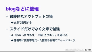 IT 系エンジニアのためのプレゼンテーション入門 53 / 59
blogなどに整理
• 最終的なアウトプットの場
➡文章で整理する
• スライドだけでなく文章で補強
➡「わかったつもり」「話したつもり」を避ける
➡発表時に説明不足だった箇所や会場のフィードバック
 
