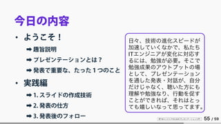 IT 系エンジニアのためのプレゼンテーション入門 55 / 59
今日の内容
• ようこそ！
➡ 趣旨説明
➡ プレゼンテーションとは？
➡ 発表で重要な、たった１つのこと
• 実践編
➡ 1. スライドの作成技術
➡ 2. 発表の仕方
➡ 3. 発表後のフォロー
日々、技術の進化スピードが
加速していくなかで、私たち
ITエンジニアが変化に対応す
るには、勉強が必要。そこで
勉強成果のアウトプットの場
として、プレゼンテーション
を通した発表・対話が、自分
だけじゃなく、聴いた方にも
理解や勉強なり、行動を促す
ことができれば、それはとっ
ても嬉しいなって思ってます。
 