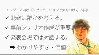  聴衆は誰かを考える。
 事前シナリオ作成が重要。
 発表会場では対話する。
➡ わかりやすさ・価値へ
エンジニア向けプレゼンテーションで気をつけている事
 
