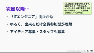IT 系エンジニアのためのプレゼンテーション入門 57 / 59
次回以降…
• 「ITエンジニア」向けかな
• ゆるく、出来るだけ全員参加型が理想
• アイディア募集・スタッフも募集
4月上旬頃に開催を考えてます。
なにかしらテーマを決めて、
エンジニアの立場で発表できる
そんな場所として、定期開催
できればいいのかなと。
 