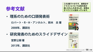 IT 系エンジニアのためのプレゼンテーション入門 58 / 59
参考文献
• 理系のための口頭発表術
ロバート・R・H・アンホルト、鈴木 炎 著
2008年、講談社
• 研究発表のためのスライドデザイン
宮野公樹 著
2013年、講談社
この2冊で十分です。表現法や
イラストについては別の本が
良いかもしれませんが、本質は
すべてここに詰まっています。
 