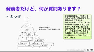 IT 系エンジニアのためのプレゼンテーション入門 59 / 59
発表者だけど、何か質問あります？
• どうぞ 当日の会場では、「ネタ」を
どのように入れ込みますか？と
質問をいただきました。
私はネタを思いつくと、すぐに
evernote に記載して残してお
きます。たとえば、気になる
台詞やアスキーアートがあれば
ストックしておいて、スライド
作成時に、その引き出しから
引っ張り出してくるようにして
使っています。
／￣＼
| |
＼＿／
|
／ ￣ ￣ ＼
／ ＼ ／ ＼
／ ⌒ ⌒ ＼ よくぞ訊いてくれた
| （__人__） | 褒美としてオプーナを買う権利をやる
＼ ｀ ⌒´ ／ ☆
/ヽ､--ー､＿＿,-‐´ ＼─／
／ > ヽ▼●▼<＼ ||ｰ､
/ ヽ､ ＼ i |｡| |/ ヽ (ニ､｀ヽ
.l ヽ l |｡| | ｒ-､y ｀ﾆ ﾉ ＼
l | |ー─ | ￣ l ｀~ヽ＿ノ＿＿＿_
／￣￣￣￣ヽ-'ヽ--' ／ オプーナ ／|
.|￣￣￣￣￣￣|／| |￣￣￣￣￣￣|／| ＿＿＿＿＿＿
／￣オプーナ／| ￣|__」／_オプーナ ／|￣|__,」＿＿_ ／|
|￣￣￣￣￣|／オプーナ￣／￣￣￣￣|／ オプーナ ／| ／ .|
|￣￣￣￣￣|￣￣￣￣￣|／l￣￣￣￣|￣￣￣￣￣|／ | ／
|￣￣￣￣￣￣￣￣￣￣￣￣￣￣￣￣￣￣￣￣￣￣￣|
 