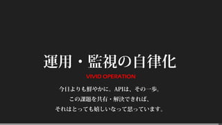 運用・監視の自律化
VIVID OPERATION
今日よりも鮮やかに。APIは、その一歩。
この課題を共有・解決できれば、
それはとっても嬉しいなって思っています。
 