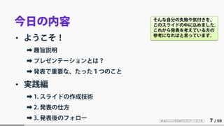 IT 系エンジニアのためのプレゼンテーション入門 7 / 59
今日の内容
• ようこそ！
➡ 趣旨説明
➡ プレゼンテーションとは？
➡ 発表で重要な、たった１つのこと
• 実践編
➡ 1. スライドの作成技術
➡ 2. 発表の仕方
➡ 3. 発表後のフォロー
そんな自分の失敗や気付きを、
このスライドの中に込めました。
これから発表を考えている方の
参考になればと思っています。
 