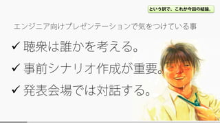  聴衆は誰かを考える。
 事前シナリオ作成が重要。
 発表会場では対話する。
エンジニア向けプレゼンテーションで気をつけている事
という訳で、これが今回の結論。
 