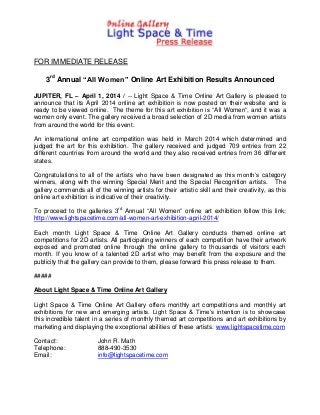 FOR IMMEDIATE RELEASE
3rd
Annual “All Women” Online Art Exhibition Results Announced
JUPITER, FL – April 1, 2014 / -- Light Space & Time Online Art Gallery is pleased to
announce that its April 2014 online art exhibition is now posted on their website and is
ready to be viewed online. The theme for this art exhibition is “All Women”, and it was a
women only event. The gallery received a broad selection of 2D media from women artists
from around the world for this event.
An international online art competition was held in March 2014 which determined and
judged the art for this exhibition. The gallery received and judged 709 entries from 22
different countries from around the world and they also received entries from 36 different
states.
Congratulations to all of the artists who have been designated as this month’s category
winners, along with the winning Special Merit and the Special Recognition artists. The
gallery commends all of the winning artists for their artistic skill and their creativity, as this
online art exhibition is indicative of their creativity.
To proceed to the galleries 3rd
Annual “All Women” online art exhibition follow this link:
http://www.lightspacetime.com/all-women-art-exhibition-april-2014/
Each month Light Space & Time Online Art Gallery conducts themed online art
competitions for 2D artists. All participating winners of each competition have their artwork
exposed and promoted online through the online gallery to thousands of visitors each
month. If you know of a talented 2D artist who may benefit from the exposure and the
publicity that the gallery can provide to them, please forward this press release to them.
#####
About Light Space & Time Online Art Gallery
Light Space & Time Online Art Gallery offers monthly art competitions and monthly art
exhibitions for new and emerging artists. Light Space & Time’s intention is to showcase
this incredible talent in a series of monthly themed art competitions and art exhibitions by
marketing and displaying the exceptional abilities of these artists. www.lightspacetime.com
Contact: John R. Math
Telephone: 888-490-3530
Email: info@lightspacetime.com
 