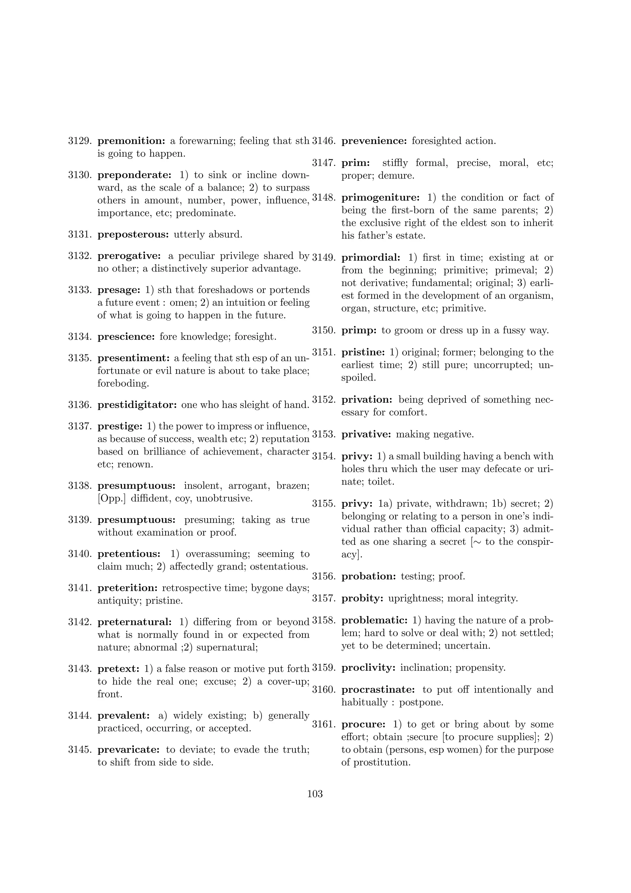 3129. premonition: a forewarning; feeling that sth 3146.
is going to happen.
3147.
3130. preponderate: 1) to sink or incline downward, as the scale of a balance; 2) to surpass
others in amount, number, power, inﬂuence, 3148.
importance, etc; predominate.
3131. preposterous: utterly absurd.

prevenience: foresighted action.
prim: stiﬄy formal, precise, moral, etc;
proper; demure.
primogeniture: 1) the condition or fact of
being the ﬁrst-born of the same parents; 2)
the exclusive right of the eldest son to inherit
his father’s estate.

3132. prerogative: a peculiar privilege shared by 3149. primordial: 1) ﬁrst in time; existing at or
no other; a distinctively superior advantage.
from the beginning; primitive; primeval; 2)
not derivative; fundamental; original; 3) earli3133. presage: 1) sth that foreshadows or portends
est formed in the development of an organism,
a future event : omen; 2) an intuition or feeling
organ, structure, etc; primitive.
of what is going to happen in the future.
3150. primp: to groom or dress up in a fussy way.
3134. prescience: fore knowledge; foresight.
3151. pristine: 1) original; former; belonging to the
3135. presentiment: a feeling that sth esp of an unearliest time; 2) still pure; uncorrupted; unfortunate or evil nature is about to take place;
spoiled.
foreboding.
3136. prestidigitator: one who has sleight of hand. 3152. privation: being deprived of something necessary for comfort.
3137. prestige: 1) the power to impress or inﬂuence,
as because of success, wealth etc; 2) reputation 3153. privative: making negative.
based on brilliance of achievement, character 3154. privy: 1) a small building having a bench with
etc; renown.
holes thru which the user may defecate or urinate; toilet.
3138. presumptuous: insolent, arrogant, brazen;
[Opp.] diﬃdent, coy, unobtrusive.
3155. privy: 1a) private, withdrawn; 1b) secret; 2)
belonging or relating to a person in one’s indi3139. presumptuous: presuming; taking as true
vidual rather than oﬃcial capacity; 3) admitwithout examination or proof.
ted as one sharing a secret [∼ to the conspir3140. pretentious: 1) overassuming; seeming to
acy].
claim much; 2) aﬀectedly grand; ostentatious.
3156. probation: testing; proof.
3141. preterition: retrospective time; bygone days;
3157. probity: uprightness; moral integrity.
antiquity; pristine.
3142. preternatural: 1) diﬀering from or beyond 3158. problematic: 1) having the nature of a problem; hard to solve or deal with; 2) not settled;
what is normally found in or expected from
yet to be determined; uncertain.
nature; abnormal ;2) supernatural;
3143. pretext: 1) a false reason or motive put forth 3159. proclivity: inclination; propensity.
to hide the real one; excuse; 2) a cover-up;
3160. procrastinate: to put oﬀ intentionally and
front.
habitually : postpone.
3144. prevalent: a) widely existing; b) generally
3161. procure: 1) to get or bring about by some
practiced, occurring, or accepted.
eﬀort; obtain ;secure [to procure supplies]; 2)
3145. prevaricate: to deviate; to evade the truth;
to obtain (persons, esp women) for the purpose
to shift from side to side.
of prostitution.
103

 