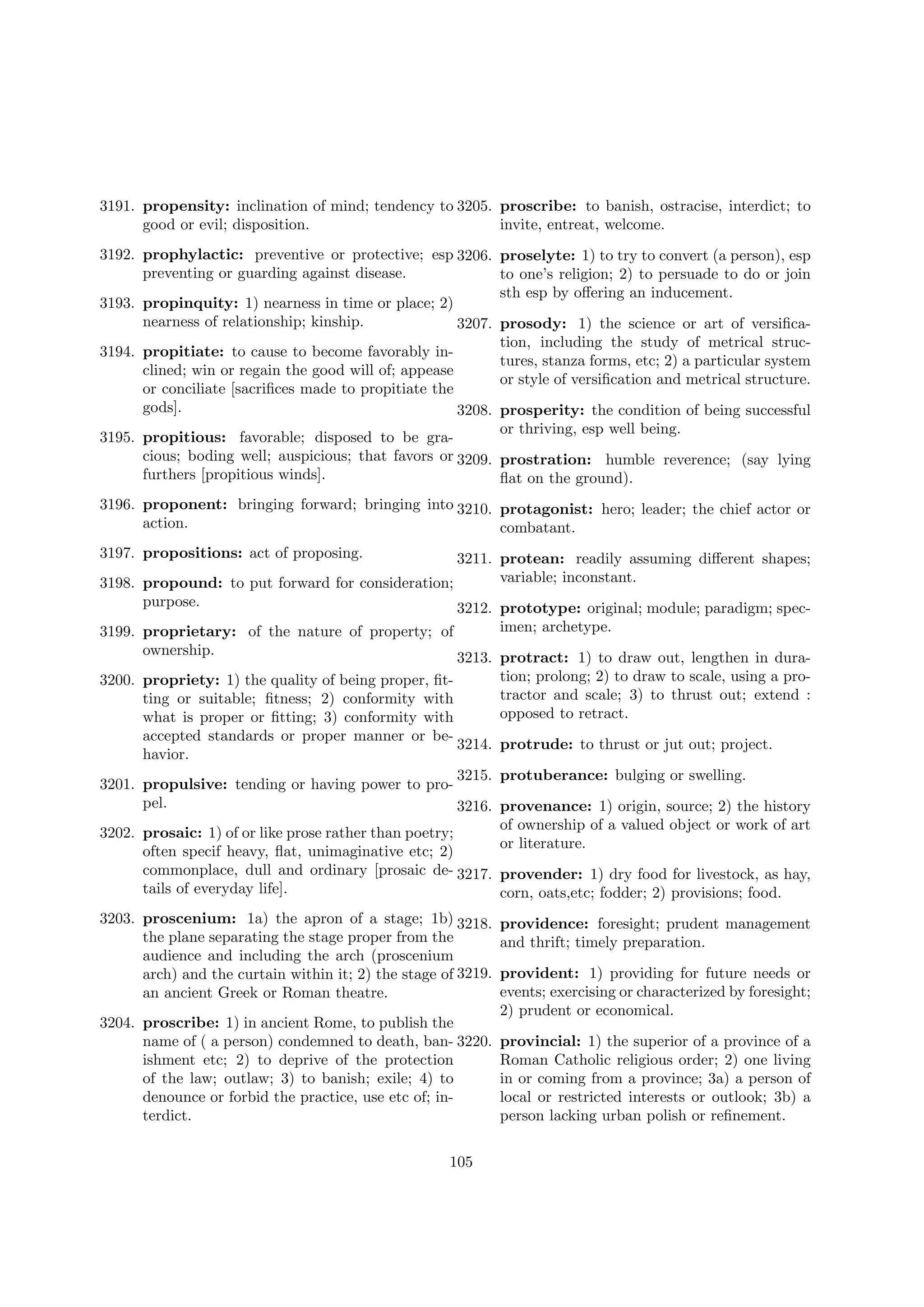 3191. propensity: inclination of mind; tendency to 3205. proscribe: to banish, ostracise, interdict; to
good or evil; disposition.
invite, entreat, welcome.
3192. prophylactic: preventive or protective; esp 3206. proselyte: 1) to try to convert (a person), esp
preventing or guarding against disease.
to one’s religion; 2) to persuade to do or join
sth esp by oﬀering an inducement.
3193. propinquity: 1) nearness in time or place; 2)
nearness of relationship; kinship.
3207. prosody: 1) the science or art of versiﬁcation, including the study of metrical struc3194. propitiate: to cause to become favorably intures, stanza forms, etc; 2) a particular system
clined; win or regain the good will of; appease
or style of versiﬁcation and metrical structure.
or conciliate [sacriﬁces made to propitiate the
gods].
3208. prosperity: the condition of being successful
or thriving, esp well being.
3195. propitious: favorable; disposed to be gracious; boding well; auspicious; that favors or 3209. prostration: humble reverence; (say lying
furthers [propitious winds].
ﬂat on the ground).
3196. proponent: bringing forward; bringing into 3210. protagonist: hero; leader; the chief actor or
action.
combatant.
3197. propositions: act of proposing.

3211. protean: readily assuming diﬀerent shapes;
variable; inconstant.
3198. propound: to put forward for consideration;
purpose.
3212. prototype: original; module; paradigm; spec3199. proprietary: of the nature of property; of
ownership.
3213.
3200. propriety: 1) the quality of being proper, ﬁtting or suitable; ﬁtness; 2) conformity with
what is proper or ﬁtting; 3) conformity with
accepted standards or proper manner or be3214.
havior.
3215.
3201. propulsive: tending or having power to propel.
3216.

imen; archetype.
protract: 1) to draw out, lengthen in duration; prolong; 2) to draw to scale, using a protractor and scale; 3) to thrust out; extend :
opposed to retract.
protrude: to thrust or jut out; project.
protuberance: bulging or swelling.
provenance: 1) origin, source; 2) the history
of ownership of a valued object or work of art
or literature.

3202. prosaic: 1) of or like prose rather than poetry;
often specif heavy, ﬂat, unimaginative etc; 2)
commonplace, dull and ordinary [prosaic de- 3217. provender: 1) dry food for livestock, as hay,
tails of everyday life].
corn, oats,etc; fodder; 2) provisions; food.
3203. proscenium: 1a) the apron of a stage; 1b) 3218.
the plane separating the stage proper from the
audience and including the arch (proscenium
arch) and the curtain within it; 2) the stage of 3219.
an ancient Greek or Roman theatre.
3204. proscribe: 1) in ancient Rome, to publish the
name of ( a person) condemned to death, ban- 3220.
ishment etc; 2) to deprive of the protection
of the law; outlaw; 3) to banish; exile; 4) to
denounce or forbid the practice, use etc of; interdict.
105

providence: foresight; prudent management
and thrift; timely preparation.
provident: 1) providing for future needs or
events; exercising or characterized by foresight;
2) prudent or economical.
provincial: 1) the superior of a province of a
Roman Catholic religious order; 2) one living
in or coming from a province; 3a) a person of
local or restricted interests or outlook; 3b) a
person lacking urban polish or reﬁnement.

 