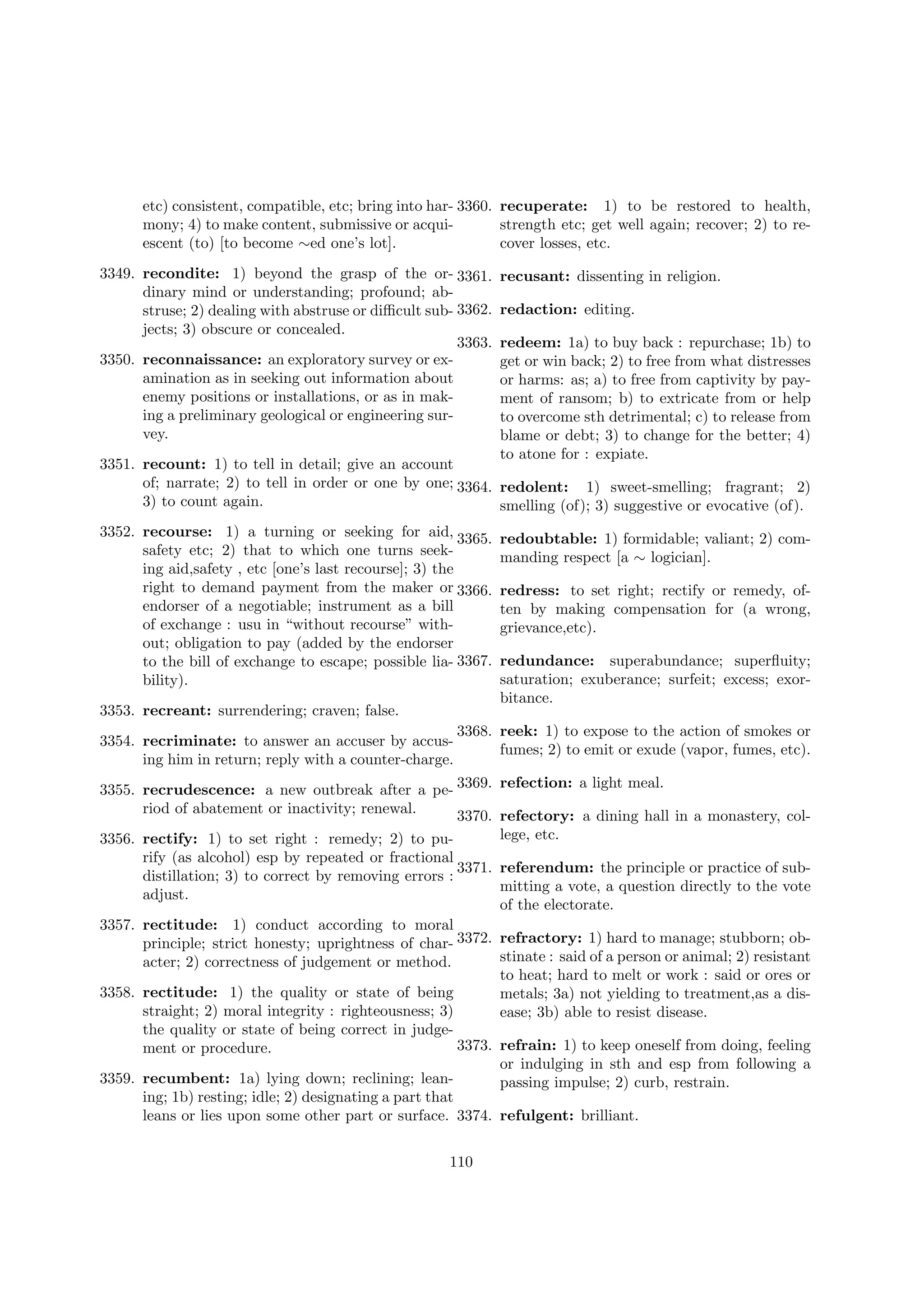 etc) consistent, compatible, etc; bring into har- 3360. recuperate: 1) to be restored to health,
mony; 4) to make content, submissive or acquistrength etc; get well again; recover; 2) to reescent (to) [to become ∼ed one’s lot].
cover losses, etc.
3349. recondite: 1) beyond the grasp of the or- 3361.
dinary mind or understanding; profound; abstruse; 2) dealing with abstruse or diﬃcult sub- 3362.
jects; 3) obscure or concealed.
3363.
3350. reconnaissance: an exploratory survey or examination as in seeking out information about
enemy positions or installations, or as in making a preliminary geological or engineering survey.

recusant: dissenting in religion.
redaction: editing.
redeem: 1a) to buy back : repurchase; 1b) to
get or win back; 2) to free from what distresses
or harms: as; a) to free from captivity by payment of ransom; b) to extricate from or help
to overcome sth detrimental; c) to release from
blame or debt; 3) to change for the better; 4)
to atone for : expiate.

3351. recount: 1) to tell in detail; give an account
of; narrate; 2) to tell in order or one by one; 3364. redolent: 1) sweet-smelling; fragrant; 2)
3) to count again.
smelling (of); 3) suggestive or evocative (of).
3352. recourse: 1) a turning or seeking for aid, 3365.
safety etc; 2) that to which one turns seeking aid,safety , etc [one’s last recourse]; 3) the
right to demand payment from the maker or 3366.
endorser of a negotiable; instrument as a bill
of exchange : usu in “without recourse” without; obligation to pay (added by the endorser
to the bill of exchange to escape; possible lia- 3367.
bility).
3353. recreant: surrendering; craven; false.
3354. recriminate: to answer an accuser by accusing him in return; reply with a counter-charge.

redoubtable: 1) formidable; valiant; 2) commanding respect [a ∼ logician].
redress: to set right; rectify or remedy, often by making compensation for (a wrong,
grievance,etc).
redundance: superabundance; superﬂuity;
saturation; exuberance; surfeit; excess; exorbitance.

3368. reek: 1) to expose to the action of smokes or
fumes; 2) to emit or exude (vapor, fumes, etc).

3355. recrudescence: a new outbreak after a pe- 3369.
riod of abatement or inactivity; renewal.
3370.
3356. rectify: 1) to set right : remedy; 2) to purify (as alcohol) esp by repeated or fractional
3371.
distillation; 3) to correct by removing errors :
adjust.

refection: a light meal.
refectory: a dining hall in a monastery, college, etc.
referendum: the principle or practice of submitting a vote, a question directly to the vote
of the electorate.

3357. rectitude: 1) conduct according to moral
principle; strict honesty; uprightness of char- 3372. refractory: 1) hard to manage; stubborn; obstinate : said of a person or animal; 2) resistant
acter; 2) correctness of judgement or method.
to heat; hard to melt or work : said or ores or
3358. rectitude: 1) the quality or state of being
metals; 3a) not yielding to treatment,as a disstraight; 2) moral integrity : righteousness; 3)
ease; 3b) able to resist disease.
the quality or state of being correct in judge3373. refrain: 1) to keep oneself from doing, feeling
ment or procedure.
or indulging in sth and esp from following a
3359. recumbent: 1a) lying down; reclining; leanpassing impulse; 2) curb, restrain.
ing; 1b) resting; idle; 2) designating a part that
leans or lies upon some other part or surface. 3374. refulgent: brilliant.
110

 