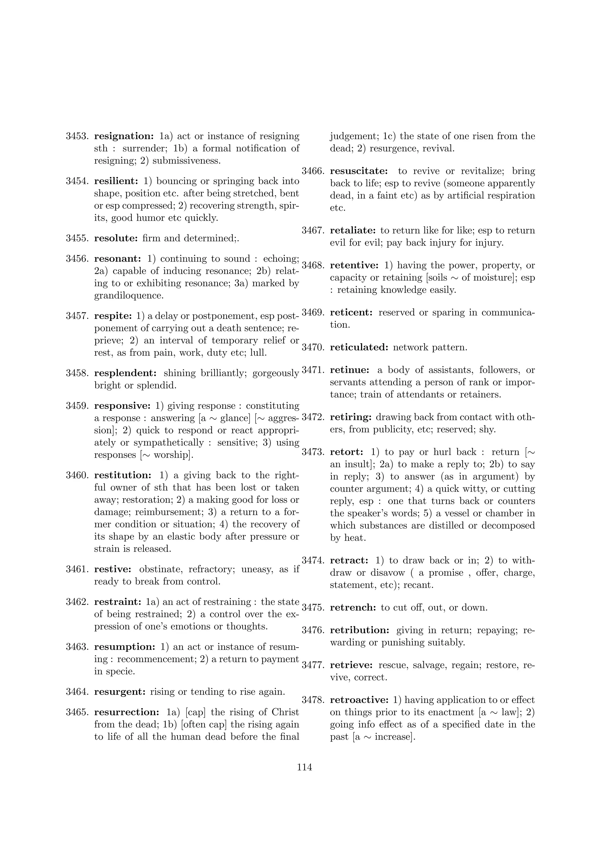 3453. resignation: 1a) act or instance of resigning
sth : surrender; 1b) a formal notiﬁcation of
resigning; 2) submissiveness.
3454. resilient: 1) bouncing or springing back into
shape, position etc. after being stretched, bent
or esp compressed; 2) recovering strength, spirits, good humor etc quickly.
3455. resolute: ﬁrm and determined;.

judgement; 1c) the state of one risen from the
dead; 2) resurgence, revival.
3466. resuscitate: to revive or revitalize; bring
back to life; esp to revive (someone apparently
dead, in a faint etc) as by artiﬁcial respiration
etc.
3467. retaliate: to return like for like; esp to return
evil for evil; pay back injury for injury.

3456. resonant: 1) continuing to sound : echoing;
3468. retentive: 1) having the power, property, or
2a) capable of inducing resonance; 2b) relatcapacity or retaining [soils ∼ of moisture]; esp
ing to or exhibiting resonance; 3a) marked by
: retaining knowledge easily.
grandiloquence.
3457. respite: 1) a delay or postponement, esp post- 3469. reticent: reserved or sparing in communication.
ponement of carrying out a death sentence; reprieve; 2) an interval of temporary relief or
3470. reticulated: network pattern.
rest, as from pain, work, duty etc; lull.
3458. resplendent: shining brilliantly; gorgeously 3471. retinue: a body of assistants, followers, or
servants attending a person of rank or imporbright or splendid.
tance; train of attendants or retainers.
3459. responsive: 1) giving response : constituting
a response : answering [a ∼ glance] [∼ aggres- 3472. retiring: drawing back from contact with others, from publicity, etc; reserved; shy.
sion]; 2) quick to respond or react appropriately or sympathetically : sensitive; 3) using
3473. retort: 1) to pay or hurl back : return [∼
responses [∼ worship].
an insult]; 2a) to make a reply to; 2b) to say
3460. restitution: 1) a giving back to the rightin reply; 3) to answer (as in argument) by
ful owner of sth that has been lost or taken
counter argument; 4) a quick witty, or cutting
away; restoration; 2) a making good for loss or
reply, esp : one that turns back or counters
damage; reimbursement; 3) a return to a forthe speaker’s words; 5) a vessel or chamber in
mer condition or situation; 4) the recovery of
which substances are distilled or decomposed
its shape by an elastic body after pressure or
by heat.
strain is released.
3474. retract: 1) to draw back or in; 2) to with3461. restive: obstinate, refractory; uneasy, as if
draw or disavow ( a promise , oﬀer, charge,
ready to break from control.
statement, etc); recant.
3462. restraint: 1a) an act of restraining : the state
3475. retrench: to cut oﬀ, out, or down.
of being restrained; 2) a control over the expression of one’s emotions or thoughts.
3476. retribution: giving in return; repaying; rewarding or punishing suitably.
3463. resumption: 1) an act or instance of resuming : recommencement; 2) a return to payment
3477. retrieve: rescue, salvage, regain; restore, rein specie.
vive, correct.
3464. resurgent: rising or tending to rise again.
3478. retroactive: 1) having application to or eﬀect
3465. resurrection: 1a) [cap] the rising of Christ
on things prior to its enactment [a ∼ law]; 2)
from the dead; 1b) [often cap] the rising again
going info eﬀect as of a speciﬁed date in the
to life of all the human dead before the ﬁnal
past [a ∼ increase].
114

 