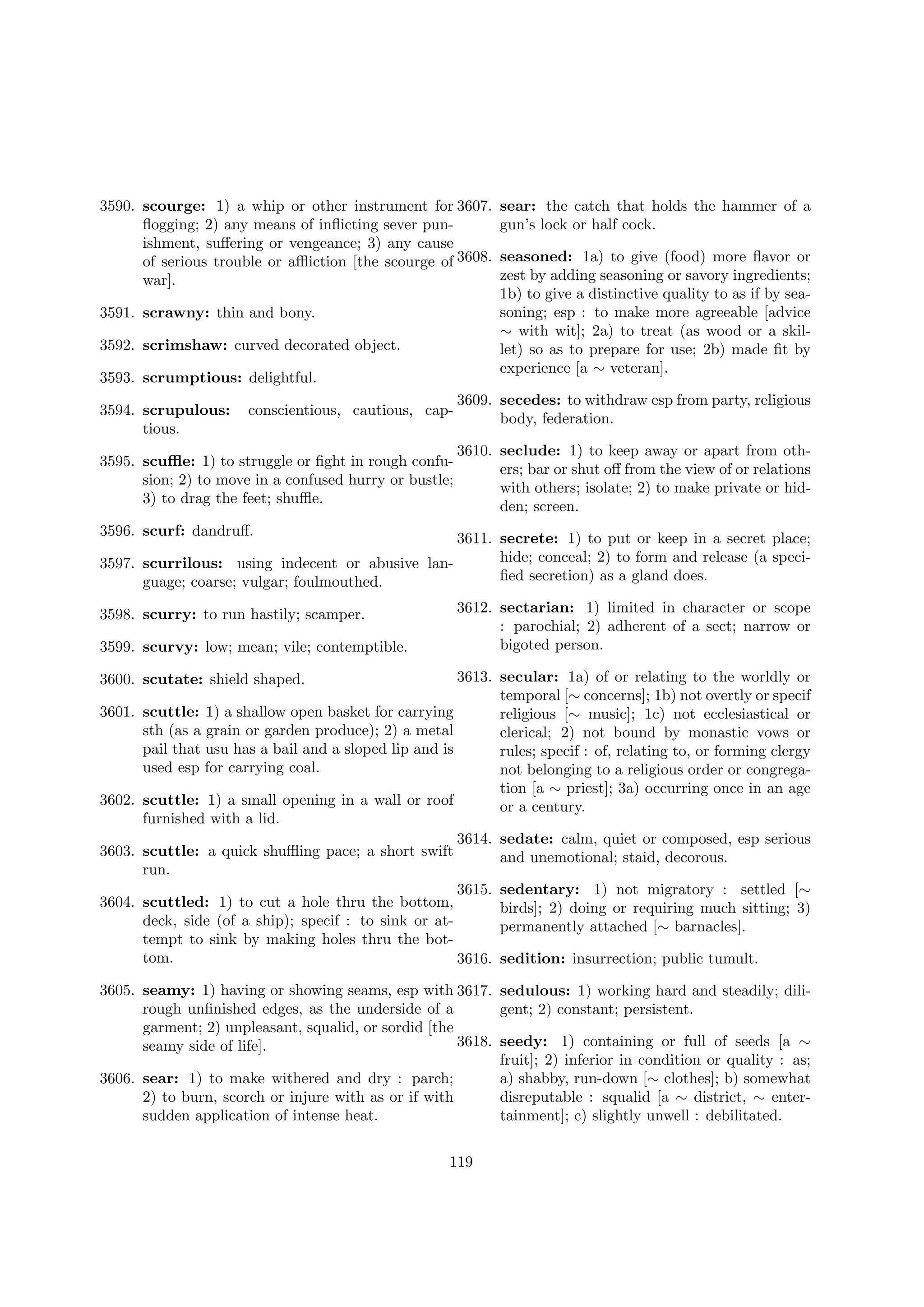 3590. scourge: 1) a whip or other instrument for 3607.
ﬂogging; 2) any means of inﬂicting sever punishment, suﬀering or vengeance; 3) any cause
of serious trouble or aﬄiction [the scourge of 3608.
war].
3591. scrawny: thin and bony.
3592. scrimshaw: curved decorated object.
3593. scrumptious: delightful.

sear: the catch that holds the hammer of a
gun’s lock or half cock.
seasoned: 1a) to give (food) more ﬂavor or
zest by adding seasoning or savory ingredients;
1b) to give a distinctive quality to as if by seasoning; esp : to make more agreeable [advice
∼ with wit]; 2a) to treat (as wood or a skillet) so as to prepare for use; 2b) made ﬁt by
experience [a ∼ veteran].

conscientious, cautious, cap-

3609. secedes: to withdraw esp from party, religious
body, federation.

3595. scuﬄe: 1) to struggle or ﬁght in rough confusion; 2) to move in a confused hurry or bustle;
3) to drag the feet; shuﬄe.

3610. seclude: 1) to keep away or apart from others; bar or shut oﬀ from the view of or relations
with others; isolate; 2) to make private or hidden; screen.

3594. scrupulous:
tious.

3596. scurf: dandruﬀ.

3611. secrete: 1) to put or keep in a secret place;
hide; conceal; 2) to form and release (a speci3597. scurrilous: using indecent or abusive lanﬁed secretion) as a gland does.
guage; coarse; vulgar; foulmouthed.
3598. scurry: to run hastily; scamper.

3599. scurvy: low; mean; vile; contemptible.

3612. sectarian: 1) limited in character or scope
: parochial; 2) adherent of a sect; narrow or
bigoted person.

3613. secular: 1a) of or relating to the worldly or
temporal [∼ concerns]; 1b) not overtly or specif
scuttle: 1) a shallow open basket for carrying
religious [∼ music]; 1c) not ecclesiastical or
sth (as a grain or garden produce); 2) a metal
clerical; 2) not bound by monastic vows or
pail that usu has a bail and a sloped lip and is
rules; specif : of, relating to, or forming clergy
used esp for carrying coal.
not belonging to a religious order or congregation [a ∼ priest]; 3a) occurring once in an age
scuttle: 1) a small opening in a wall or roof
or a century.
furnished with a lid.
3614. sedate: calm, quiet or composed, esp serious
scuttle: a quick shuﬄing pace; a short swift
and unemotional; staid, decorous.
run.
3615. sedentary: 1) not migratory : settled [∼
scuttled: 1) to cut a hole thru the bottom,
birds]; 2) doing or requiring much sitting; 3)
deck, side (of a ship); specif : to sink or atpermanently attached [∼ barnacles].
tempt to sink by making holes thru the bottom.
3616. sedition: insurrection; public tumult.

3600. scutate: shield shaped.
3601.

3602.
3603.
3604.

3605. seamy: 1) having or showing seams, esp with 3617. sedulous: 1) working hard and steadily; dilirough unﬁnished edges, as the underside of a
gent; 2) constant; persistent.
garment; 2) unpleasant, squalid, or sordid [the
3618. seedy: 1) containing or full of seeds [a ∼
seamy side of life].
fruit]; 2) inferior in condition or quality : as;
3606. sear: 1) to make withered and dry : parch;
a) shabby, run-down [∼ clothes]; b) somewhat
2) to burn, scorch or injure with as or if with
disreputable : squalid [a ∼ district, ∼ entersudden application of intense heat.
tainment]; c) slightly unwell : debilitated.
119

 