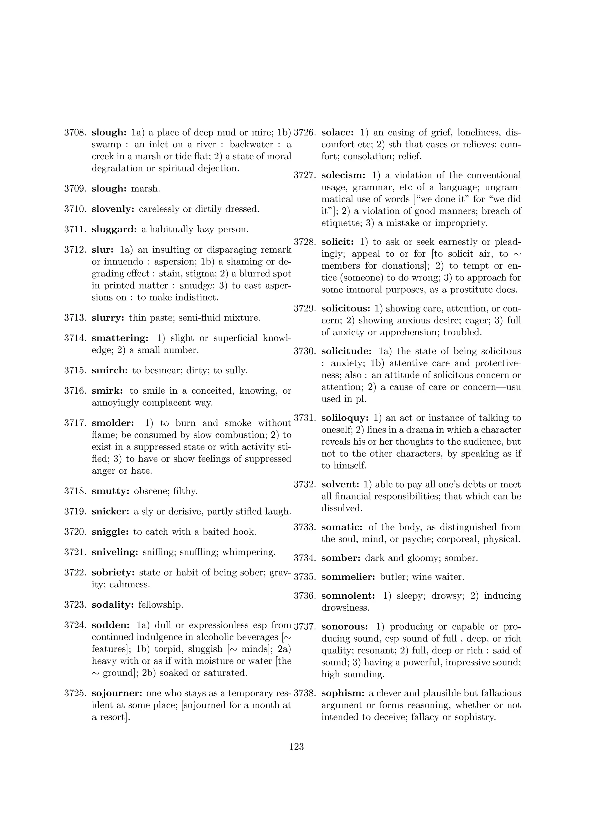 3708. slough: 1a) a place of deep mud or mire; 1b) 3726.
swamp : an inlet on a river : backwater : a
creek in a marsh or tide ﬂat; 2) a state of moral
degradation or spiritual dejection.
3727.
3709. slough: marsh.
3710. slovenly: carelessly or dirtily dressed.
3711. sluggard: a habitually lazy person.
3712. slur: 1a) an insulting or disparaging remark
or innuendo : aspersion; 1b) a shaming or degrading eﬀect : stain, stigma; 2) a blurred spot
in printed matter : smudge; 3) to cast aspersions on : to make indistinct.

solace: 1) an easing of grief, loneliness, discomfort etc; 2) sth that eases or relieves; comfort; consolation; relief.
solecism: 1) a violation of the conventional
usage, grammar, etc of a language; ungrammatical use of words [“we done it” for “we did
it”]; 2) a violation of good manners; breach of
etiquette; 3) a mistake or impropriety.

3728. solicit: 1) to ask or seek earnestly or pleadingly; appeal to or for [to solicit air, to ∼
members for donations]; 2) to tempt or entice (someone) to do wrong; 3) to approach for
some immoral purposes, as a prostitute does.
3729. solicitous: 1) showing care, attention, or concern; 2) showing anxious desire; eager; 3) full
of anxiety or apprehension; troubled.

3713. slurry: thin paste; semi-ﬂuid mixture.

3714. smattering: 1) slight or superﬁcial knowledge; 2) a small number.
3730. solicitude: 1a) the state of being solicitous
: anxiety; 1b) attentive care and protective3715. smirch: to besmear; dirty; to sully.
ness; also : an attitude of solicitous concern or
attention; 2) a cause of care or concern—usu
3716. smirk: to smile in a conceited, knowing, or
used in pl.
annoyingly complacent way.
3717. smolder: 1) to burn and smoke without
ﬂame; be consumed by slow combustion; 2) to
exist in a suppressed state or with activity stiﬂed; 3) to have or show feelings of suppressed
anger or hate.

3731. soliloquy: 1) an act or instance of talking to
oneself; 2) lines in a drama in which a character
reveals his or her thoughts to the audience, but
not to the other characters, by speaking as if
to himself.

3732. solvent: 1) able to pay all one’s debts or meet
all ﬁnancial responsibilities; that which can be
dissolved.
3719. snicker: a sly or derisive, partly stiﬂed laugh.
3718. smutty: obscene; ﬁlthy.

3720. sniggle: to catch with a baited hook.
3721. sniveling: sniﬃng; snuﬄing; whimpering.

3733. somatic: of the body, as distinguished from
the soul, mind, or psyche; corporeal, physical.
3734. somber: dark and gloomy; somber.

3722. sobriety: state or habit of being sober; grav- 3735. sommelier: butler; wine waiter.
ity; calmness.
3736. somnolent: 1) sleepy; drowsy; 2) inducing
3723. sodality: fellowship.
drowsiness.
3724. sodden: 1a) dull or expressionless esp from 3737.
continued indulgence in alcoholic beverages [∼
features]; 1b) torpid, sluggish [∼ minds]; 2a)
heavy with or as if with moisture or water [the
∼ ground]; 2b) soaked or saturated.

sonorous: 1) producing or capable or producing sound, esp sound of full , deep, or rich
quality; resonant; 2) full, deep or rich : said of
sound; 3) having a powerful, impressive sound;
high sounding.

3725. sojourner: one who stays as a temporary res- 3738. sophism: a clever and plausible but fallacious
ident at some place; [sojourned for a month at
argument or forms reasoning, whether or not
a resort].
intended to deceive; fallacy or sophistry.
123

 