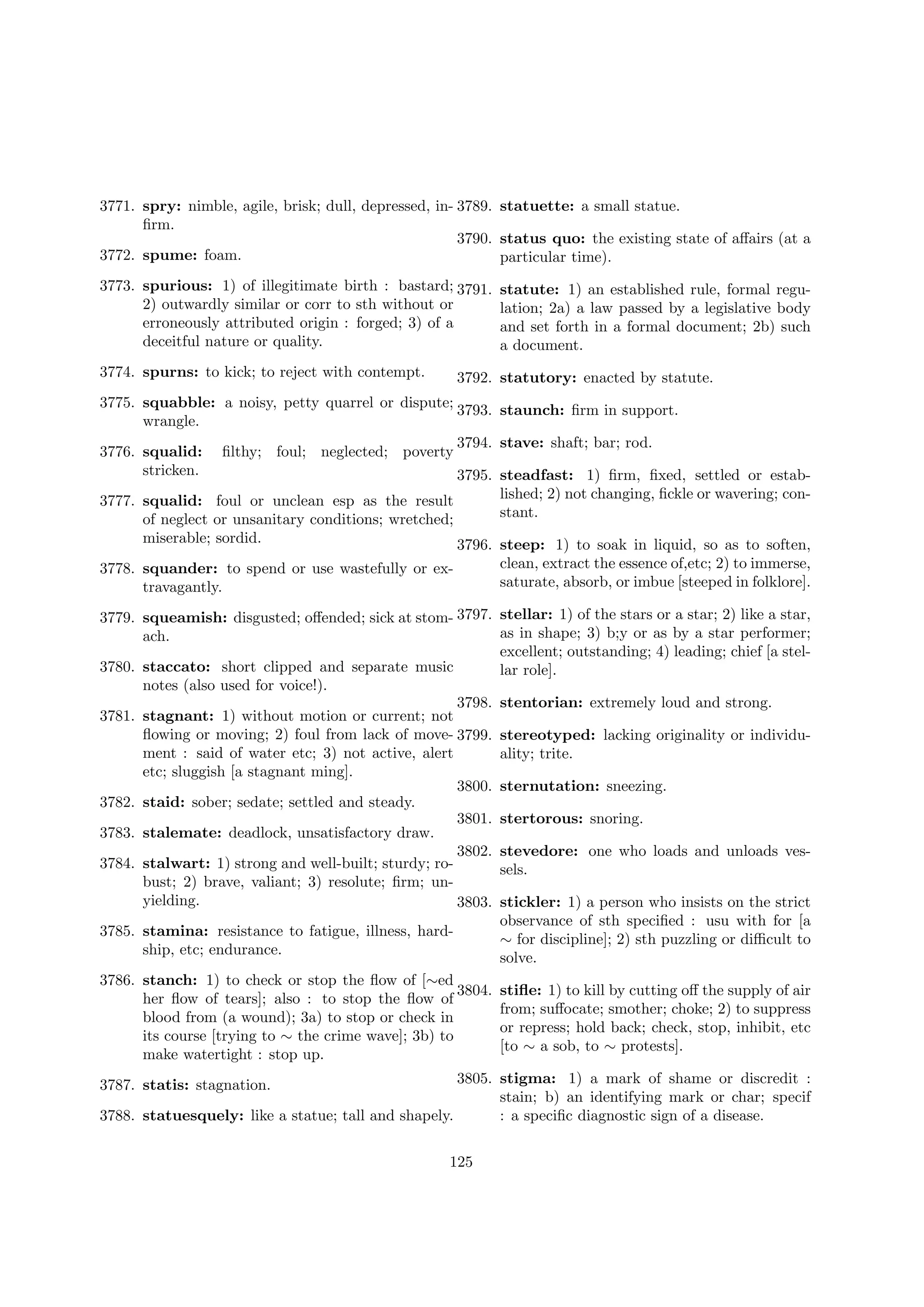 3771. spry: nimble, agile, brisk; dull, depressed, in- 3789. statuette: a small statue.
ﬁrm.
3790. status quo: the existing state of aﬀairs (at a
3772. spume: foam.
particular time).
3773. spurious: 1) of illegitimate birth : bastard; 3791.
2) outwardly similar or corr to sth without or
erroneously attributed origin : forged; 3) of a
deceitful nature or quality.
3774. spurns: to kick; to reject with contempt.

statute: 1) an established rule, formal regulation; 2a) a law passed by a legislative body
and set forth in a formal document; 2b) such
a document.

3792. statutory: enacted by statute.

3775. squabble: a noisy, petty quarrel or dispute; 3793. staunch: ﬁrm in support.
wrangle.
3794. stave: shaft; bar; rod.
3776. squalid: ﬁlthy; foul; neglected; poverty
stricken.
3795. steadfast: 1) ﬁrm, ﬁxed, settled or established; 2) not changing, ﬁckle or wavering; con3777. squalid: foul or unclean esp as the result
stant.
of neglect or unsanitary conditions; wretched;
miserable; sordid.

3796. steep: 1) to soak in liquid, so as to soften,
clean, extract the essence of,etc; 2) to immerse,
3778. squander: to spend or use wastefully or exsaturate, absorb, or imbue [steeped in folklore].
travagantly.
3779. squeamish: disgusted; oﬀended; sick at stom- 3797. stellar: 1) of the stars or a star; 2) like a star,
as in shape; 3) b;y or as by a star performer;
ach.
excellent; outstanding; 4) leading; chief [a stel3780. staccato: short clipped and separate music
lar role].
notes (also used for voice!).
3798. stentorian: extremely loud and strong.
3781. stagnant: 1) without motion or current; not
ﬂowing or moving; 2) foul from lack of move- 3799. stereotyped: lacking originality or individument : said of water etc; 3) not active, alert
ality; trite.
etc; sluggish [a stagnant ming].
3800. sternutation: sneezing.
3782. staid: sober; sedate; settled and steady.
3801. stertorous: snoring.
3783. stalemate: deadlock, unsatisfactory draw.
3802. stevedore: one who loads and unloads ves3784. stalwart: 1) strong and well-built; sturdy; rosels.
bust; 2) brave, valiant; 3) resolute; ﬁrm; unyielding.
3803. stickler: 1) a person who insists on the strict
observance of sth speciﬁed : usu with for [a
3785. stamina: resistance to fatigue, illness, hard∼ for discipline]; 2) sth puzzling or diﬃcult to
ship, etc; endurance.
solve.
3786. stanch: 1) to check or stop the ﬂow of [∼ed
3804. stiﬂe: 1) to kill by cutting oﬀ the supply of air
her ﬂow of tears]; also : to stop the ﬂow of
from; suﬀocate; smother; choke; 2) to suppress
blood from (a wound); 3a) to stop or check in
or repress; hold back; check, stop, inhibit, etc
its course [trying to ∼ the crime wave]; 3b) to
[to ∼ a sob, to ∼ protests].
make watertight : stop up.
3805. stigma: 1) a mark of shame or discredit :
stain; b) an identifying mark or char; specif
3788. statuesquely: like a statue; tall and shapely.
: a speciﬁc diagnostic sign of a disease.
3787. statis: stagnation.

125

 