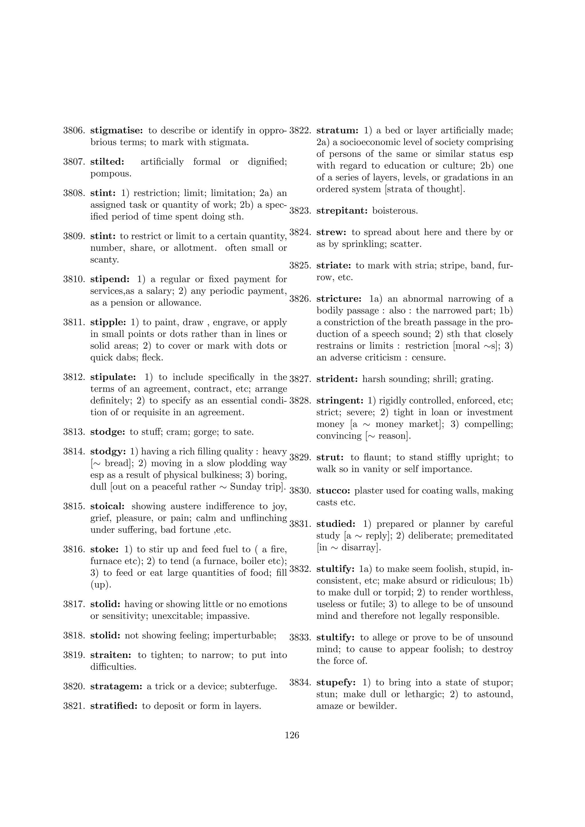 3806. stigmatise: to describe or identify in oppro- 3822. stratum: 1) a bed or layer artiﬁcially made;
2a) a socioeconomic level of society comprising
brious terms; to mark with stigmata.
of persons of the same or similar status esp
3807. stilted:
artiﬁcially formal or digniﬁed;
with regard to education or culture; 2b) one
pompous.
of a series of layers, levels, or gradations in an
ordered system [strata of thought].
3808. stint: 1) restriction; limit; limitation; 2a) an
assigned task or quantity of work; 2b) a spec3823. strepitant: boisterous.
iﬁed period of time spent doing sth.
3809. stint: to restrict or limit to a certain quantity, 3824.
number, share, or allotment. often small or
scanty.
3825.
3810. stipend: 1) a regular or ﬁxed payment for
services,as a salary; 2) any periodic payment,
3826.
as a pension or allowance.
3811. stipple: 1) to paint, draw , engrave, or apply
in small points or dots rather than in lines or
solid areas; 2) to cover or mark with dots or
quick dabs; ﬂeck.

strew: to spread about here and there by or
as by sprinkling; scatter.
striate: to mark with stria; stripe, band, furrow, etc.
stricture: 1a) an abnormal narrowing of a
bodily passage : also : the narrowed part; 1b)
a constriction of the breath passage in the production of a speech sound; 2) sth that closely
restrains or limits : restriction [moral ∼s]; 3)
an adverse criticism : censure.

3812. stipulate: 1) to include speciﬁcally in the 3827. strident: harsh sounding; shrill; grating.
terms of an agreement, contract, etc; arrange
deﬁnitely; 2) to specify as an essential condi- 3828. stringent: 1) rigidly controlled, enforced, etc;
strict; severe; 2) tight in loan or investment
tion of or requisite in an agreement.
money [a ∼ money market]; 3) compelling;
3813. stodge: to stuﬀ; cram; gorge; to sate.
convincing [∼ reason].
3814. stodgy: 1) having a rich ﬁlling quality : heavy
3829. strut: to ﬂaunt; to stand stiﬄy upright; to
[∼ bread]; 2) moving in a slow plodding way
walk so in vanity or self importance.
esp as a result of physical bulkiness; 3) boring,
dull [out on a peaceful rather ∼ Sunday trip]. 3830. stucco: plaster used for coating walls, making
casts etc.
3815. stoical: showing austere indiﬀerence to joy,
grief, pleasure, or pain; calm and unﬂinching
3831. studied: 1) prepared or planner by careful
under suﬀering, bad fortune ,etc.
study [a ∼ reply]; 2) deliberate; premeditated
[in ∼ disarray].
3816. stoke: 1) to stir up and feed fuel to ( a ﬁre,
furnace etc); 2) to tend (a furnace, boiler etc);
3) to feed or eat large quantities of food; ﬁll 3832. stultify: 1a) to make seem foolish, stupid, inconsistent, etc; make absurd or ridiculous; 1b)
(up).
to make dull or torpid; 2) to render worthless,
3817. stolid: having or showing little or no emotions
useless or futile; 3) to allege to be of unsound
mind and therefore not legally responsible.
or sensitivity; unexcitable; impassive.
3818. stolid: not showing feeling; imperturbable;

3833. stultify: to allege or prove to be of unsound
mind; to cause to appear foolish; to destroy
3819. straiten: to tighten; to narrow; to put into
the force of.
diﬃculties.
3820. stratagem: a trick or a device; subterfuge.
3821. stratiﬁed: to deposit or form in layers.

3834. stupefy: 1) to bring into a state of stupor;
stun; make dull or lethargic; 2) to astound,
amaze or bewilder.
126

 