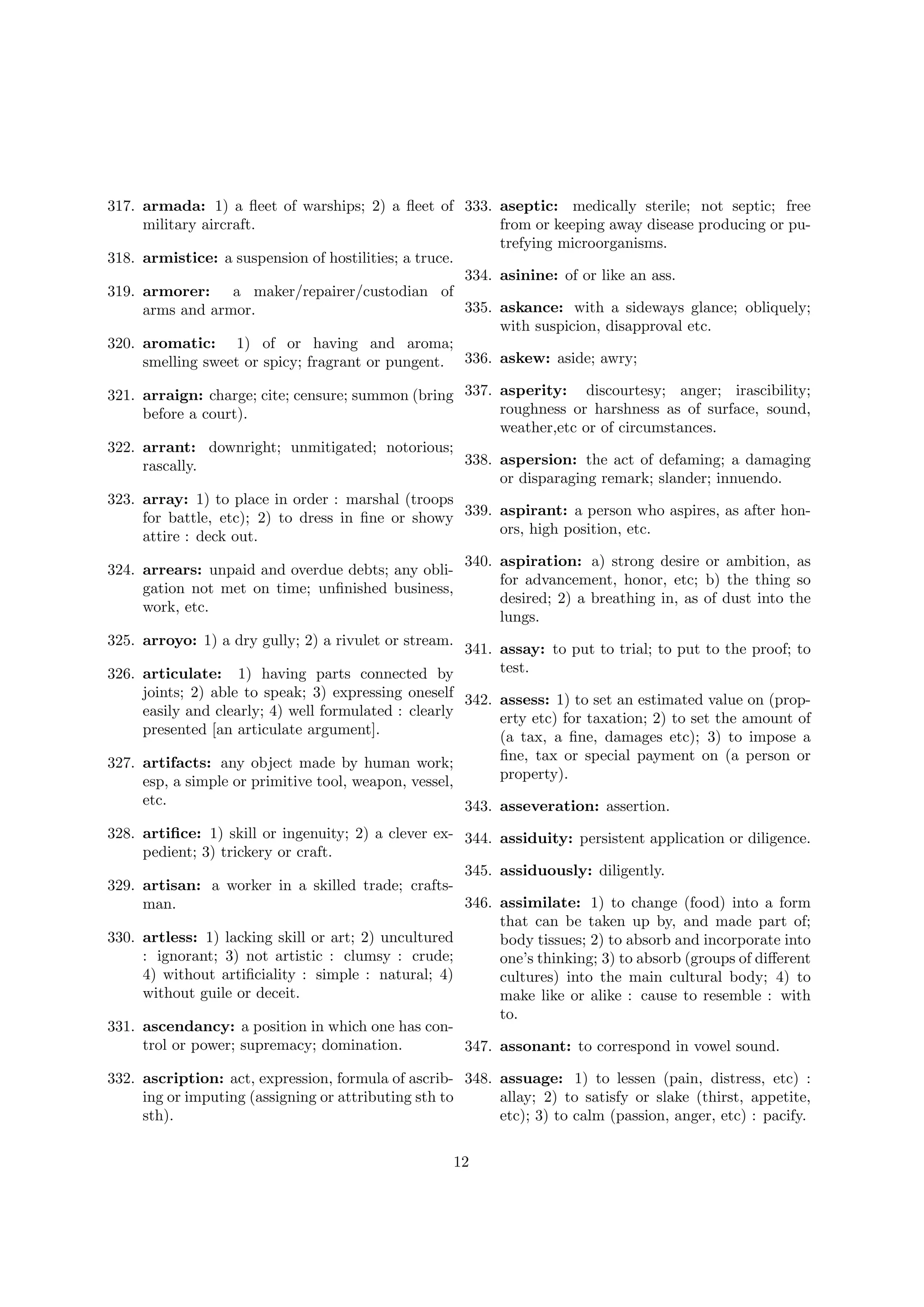 317. armada: 1) a ﬂeet of warships; 2) a ﬂeet of 333. aseptic: medically sterile; not septic; free
military aircraft.
from or keeping away disease producing or putrefying microorganisms.
318. armistice: a suspension of hostilities; a truce.
334. asinine: of or like an ass.
319. armorer: a maker/repairer/custodian of
335. askance: with a sideways glance; obliquely;
arms and armor.
with suspicion, disapproval etc.
320. aromatic: 1) of or having and aroma;
smelling sweet or spicy; fragrant or pungent. 336. askew: aside; awry;
321. arraign: charge; cite; censure; summon (bring 337. asperity: discourtesy; anger; irascibility;
roughness or harshness as of surface, sound,
before a court).
weather,etc or of circumstances.
322. arrant: downright; unmitigated; notorious;
338. aspersion: the act of defaming; a damaging
rascally.
or disparaging remark; slander; innuendo.
323. array: 1) to place in order : marshal (troops
for battle, etc); 2) to dress in ﬁne or showy 339. aspirant: a person who aspires, as after honors, high position, etc.
attire : deck out.
324. arrears: unpaid and overdue debts; any obligation not met on time; unﬁnished business,
work, etc.

340. aspiration: a) strong desire or ambition, as
for advancement, honor, etc; b) the thing so
desired; 2) a breathing in, as of dust into the
lungs.

325. arroyo: 1) a dry gully; 2) a rivulet or stream.

341. assay: to put to trial; to put to the proof; to
test.
326. articulate: 1) having parts connected by
joints; 2) able to speak; 3) expressing oneself 342. assess: 1) to set an estimated value on (propeasily and clearly; 4) well formulated : clearly
erty etc) for taxation; 2) to set the amount of
presented [an articulate argument].
(a tax, a ﬁne, damages etc); 3) to impose a
ﬁne, tax or special payment on (a person or
327. artifacts: any object made by human work;
property).
esp, a simple or primitive tool, weapon, vessel,
etc.
343. asseveration: assertion.
328. artiﬁce: 1) skill or ingenuity; 2) a clever ex- 344. assiduity: persistent application or diligence.
pedient; 3) trickery or craft.
345. assiduously: diligently.
329. artisan: a worker in a skilled trade; crafts346. assimilate: 1) to change (food) into a form
man.
that can be taken up by, and made part of;
330. artless: 1) lacking skill or art; 2) uncultured
body tissues; 2) to absorb and incorporate into
: ignorant; 3) not artistic : clumsy : crude;
one’s thinking; 3) to absorb (groups of diﬀerent
4) without artiﬁciality : simple : natural; 4)
cultures) into the main cultural body; 4) to
without guile or deceit.
make like or alike : cause to resemble : with
to.
331. ascendancy: a position in which one has control or power; supremacy; domination.
347. assonant: to correspond in vowel sound.
332. ascription: act, expression, formula of ascrib- 348. assuage: 1) to lessen (pain, distress, etc) :
ing or imputing (assigning or attributing sth to
allay; 2) to satisfy or slake (thirst, appetite,
sth).
etc); 3) to calm (passion, anger, etc) : pacify.
12

 