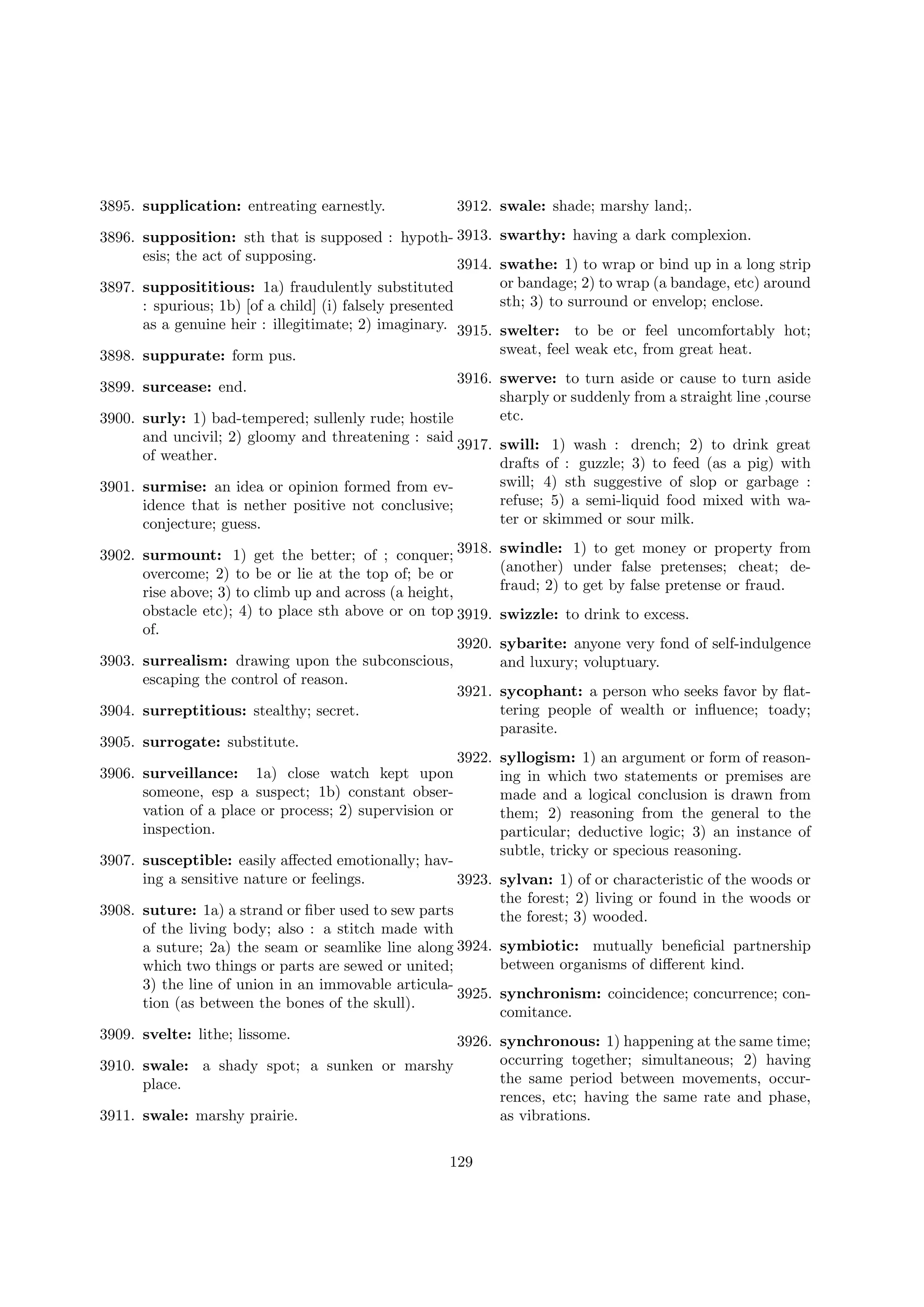 3912. swale: shade; marshy land;.

3895. supplication: entreating earnestly.

3896. supposition: sth that is supposed : hypoth- 3913.
esis; the act of supposing.
3914.
3897. supposititious: 1a) fraudulently substituted
: spurious; 1b) [of a child] (i) falsely presented
as a genuine heir : illegitimate; 2) imaginary. 3915.
3898. suppurate: form pus.

swarthy: having a dark complexion.
swathe: 1) to wrap or bind up in a long strip
or bandage; 2) to wrap (a bandage, etc) around
sth; 3) to surround or envelop; enclose.
swelter: to be or feel uncomfortably hot;
sweat, feel weak etc, from great heat.

3916. swerve: to turn aside or cause to turn aside
sharply or suddenly from a straight line ,course
etc.
3900. surly: 1) bad-tempered; sullenly rude; hostile
and uncivil; 2) gloomy and threatening : said
3917. swill: 1) wash : drench; 2) to drink great
of weather.
drafts of : guzzle; 3) to feed (as a pig) with
swill; 4) sth suggestive of slop or garbage :
3901. surmise: an idea or opinion formed from evrefuse; 5) a semi-liquid food mixed with waidence that is nether positive not conclusive;
ter or skimmed or sour milk.
conjecture; guess.
3899. surcease: end.

3902. surmount: 1) get the better; of ; conquer; 3918.
overcome; 2) to be or lie at the top of; be or
rise above; 3) to climb up and across (a height,
obstacle etc); 4) to place sth above or on top 3919.
of.
3920.
3903. surrealism: drawing upon the subconscious,
escaping the control of reason.
3921.
3904. surreptitious: stealthy; secret.
3905. surrogate: substitute.
3906. surveillance: 1a) close watch kept upon
someone, esp a suspect; 1b) constant observation of a place or process; 2) supervision or
inspection.

swindle: 1) to get money or property from
(another) under false pretenses; cheat; defraud; 2) to get by false pretense or fraud.
swizzle: to drink to excess.
sybarite: anyone very fond of self-indulgence
and luxury; voluptuary.
sycophant: a person who seeks favor by ﬂattering people of wealth or inﬂuence; toady;
parasite.

3922. syllogism: 1) an argument or form of reasoning in which two statements or premises are
made and a logical conclusion is drawn from
them; 2) reasoning from the general to the
particular; deductive logic; 3) an instance of
subtle, tricky or specious reasoning.

3907. susceptible: easily aﬀected emotionally; having a sensitive nature or feelings.
3923. sylvan: 1) of or characteristic of the woods or
the forest; 2) living or found in the woods or
3908. suture: 1a) a strand or ﬁber used to sew parts
the forest; 3) wooded.
of the living body; also : a stitch made with
a suture; 2a) the seam or seamlike line along 3924. symbiotic: mutually beneﬁcial partnership
between organisms of diﬀerent kind.
which two things or parts are sewed or united;
3) the line of union in an immovable articula3925. synchronism: coincidence; concurrence; contion (as between the bones of the skull).
comitance.
3909. svelte: lithe; lissome.
3926. synchronous: 1) happening at the same time;
3910. swale: a shady spot; a sunken or marshy
place.
3911. swale: marshy prairie.
129

occurring together; simultaneous; 2) having
the same period between movements, occurrences, etc; having the same rate and phase,
as vibrations.

 
