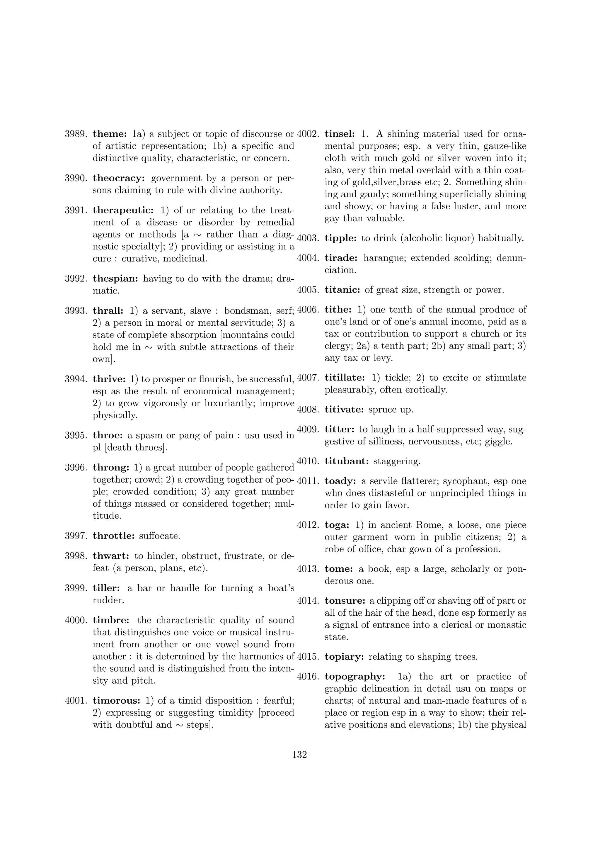 3989. theme: 1a) a subject or topic of discourse or 4002. tinsel: 1. A shining material used for ornaof artistic representation; 1b) a speciﬁc and
mental purposes; esp. a very thin, gauze-like
distinctive quality, characteristic, or concern.
cloth with much gold or silver woven into it;
also, very thin metal overlaid with a thin coat3990. theocracy: government by a person or pering of gold,silver,brass etc; 2. Something shinsons claiming to rule with divine authority.
ing and gaudy; something superﬁcially shining
and showy, or having a false luster, and more
3991. therapeutic: 1) of or relating to the treatgay than valuable.
ment of a disease or disorder by remedial
agents or methods [a ∼ rather than a diag- 4003. tipple: to drink (alcoholic liquor) habitually.
nostic specialty]; 2) providing or assisting in a
4004. tirade: harangue; extended scolding; denuncure : curative, medicinal.
ciation.
3992. thespian: having to do with the drama; dra4005. titanic: of great size, strength or power.
matic.
3993. thrall: 1) a servant, slave : bondsman, serf; 4006.
2) a person in moral or mental servitude; 3) a
state of complete absorption [mountains could
hold me in ∼ with subtle attractions of their
own].

tithe: 1) one tenth of the annual produce of
one’s land or of one’s annual income, paid as a
tax or contribution to support a church or its
clergy; 2a) a tenth part; 2b) any small part; 3)
any tax or levy.

3994. thrive: 1) to prosper or ﬂourish, be successful, 4007.
esp as the result of economical management;
2) to grow vigorously or luxuriantly; improve
4008.
physically.
4009.
3995. throe: a spasm or pang of pain : usu used in
pl [death throes].
4010.
3996. throng: 1) a great number of people gathered
together; crowd; 2) a crowding together of peo- 4011.
ple; crowded condition; 3) any great number
of things massed or considered together; multitude.
4012.
3997. throttle: suﬀocate.

titillate: 1) tickle; 2) to excite or stimulate
pleasurably, often erotically.
titivate: spruce up.
titter: to laugh in a half-suppressed way, suggestive of silliness, nervousness, etc; giggle.
titubant: staggering.
toady: a servile ﬂatterer; sycophant, esp one
who does distasteful or unprincipled things in
order to gain favor.
toga: 1) in ancient Rome, a loose, one piece
outer garment worn in public citizens; 2) a
robe of oﬃce, char gown of a profession.

3998. thwart: to hinder, obstruct, frustrate, or defeat (a person, plans, etc).
4013. tome: a book, esp a large, scholarly or ponderous one.
3999. tiller: a bar or handle for turning a boat’s
rudder.
4014. tonsure: a clipping oﬀ or shaving oﬀ of part or
all of the hair of the head, done esp formerly as
4000. timbre: the characteristic quality of sound
a signal of entrance into a clerical or monastic
that distinguishes one voice or musical instrustate.
ment from another or one vowel sound from
another : it is determined by the harmonics of 4015. topiary: relating to shaping trees.
the sound and is distinguished from the inten4016. topography: 1a) the art or practice of
sity and pitch.
graphic delineation in detail usu on maps or
4001. timorous: 1) of a timid disposition : fearful;
charts; of natural and man-made features of a
2) expressing or suggesting timidity [proceed
place or region esp in a way to show; their relwith doubtful and ∼ steps].
ative positions and elevations; 1b) the physical
132

 