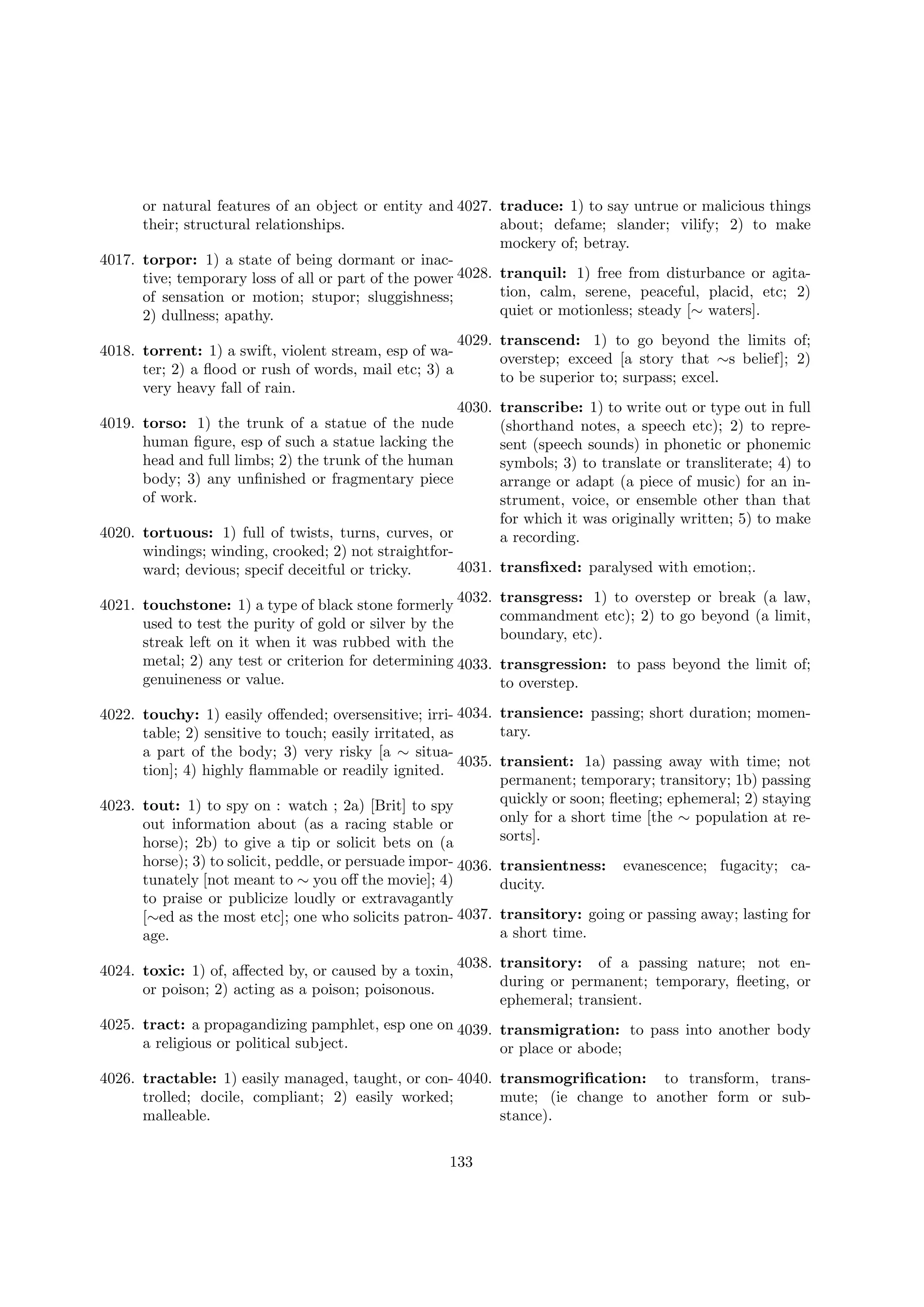 or natural features of an object or entity and 4027. traduce: 1) to say untrue or malicious things
their; structural relationships.
about; defame; slander; vilify; 2) to make
mockery of; betray.
4017. torpor: 1) a state of being dormant or inactive; temporary loss of all or part of the power 4028. tranquil: 1) free from disturbance or agitation, calm, serene, peaceful, placid, etc; 2)
of sensation or motion; stupor; sluggishness;
quiet or motionless; steady [∼ waters].
2) dullness; apathy.
4018. torrent: 1) a swift, violent stream, esp of water; 2) a ﬂood or rush of words, mail etc; 3) a
very heavy fall of rain.

4029. transcend: 1) to go beyond the limits of;
overstep; exceed [a story that ∼s belief]; 2)
to be superior to; surpass; excel.

4030. transcribe: 1) to write out or type out in full
(shorthand notes, a speech etc); 2) to represent (speech sounds) in phonetic or phonemic
symbols; 3) to translate or transliterate; 4) to
arrange or adapt (a piece of music) for an instrument, voice, or ensemble other than that
for which it was originally written; 5) to make
4020. tortuous: 1) full of twists, turns, curves, or
a recording.
windings; winding, crooked; 2) not straightfor4031. transﬁxed: paralysed with emotion;.
ward; devious; specif deceitful or tricky.
4019. torso: 1) the trunk of a statue of the nude
human ﬁgure, esp of such a statue lacking the
head and full limbs; 2) the trunk of the human
body; 3) any unﬁnished or fragmentary piece
of work.

4032.
4021. touchstone: 1) a type of black stone formerly
used to test the purity of gold or silver by the
streak left on it when it was rubbed with the
metal; 2) any test or criterion for determining 4033.
genuineness or value.

transgress: 1) to overstep or break (a law,
commandment etc); 2) to go beyond (a limit,
boundary, etc).
transgression: to pass beyond the limit of;
to overstep.

4022. touchy: 1) easily oﬀended; oversensitive; irri- 4034. transience: passing; short duration; momentary.
table; 2) sensitive to touch; easily irritated, as
a part of the body; 3) very risky [a ∼ situa4035. transient: 1a) passing away with time; not
tion]; 4) highly ﬂammable or readily ignited.
permanent; temporary; transitory; 1b) passing
quickly or soon; ﬂeeting; ephemeral; 2) staying
4023. tout: 1) to spy on : watch ; 2a) [Brit] to spy
only for a short time [the ∼ population at reout information about (as a racing stable or
sorts].
horse); 2b) to give a tip or solicit bets on (a
horse); 3) to solicit, peddle, or persuade impor- 4036.
tunately [not meant to ∼ you oﬀ the movie]; 4)
to praise or publicize loudly or extravagantly
[∼ed as the most etc]; one who solicits patron- 4037.
age.
4024. toxic: 1) of, aﬀected by, or caused by a toxin,
or poison; 2) acting as a poison; poisonous.

transientness:
ducity.

evanescence; fugacity; ca-

transitory: going or passing away; lasting for
a short time.

4038. transitory: of a passing nature; not enduring or permanent; temporary, ﬂeeting, or
ephemeral; transient.

4025. tract: a propagandizing pamphlet, esp one on 4039. transmigration: to pass into another body
a religious or political subject.
or place or abode;
4026. tractable: 1) easily managed, taught, or con- 4040. transmogriﬁcation: to transform, transtrolled; docile, compliant; 2) easily worked;
mute; (ie change to another form or submalleable.
stance).
133

 
