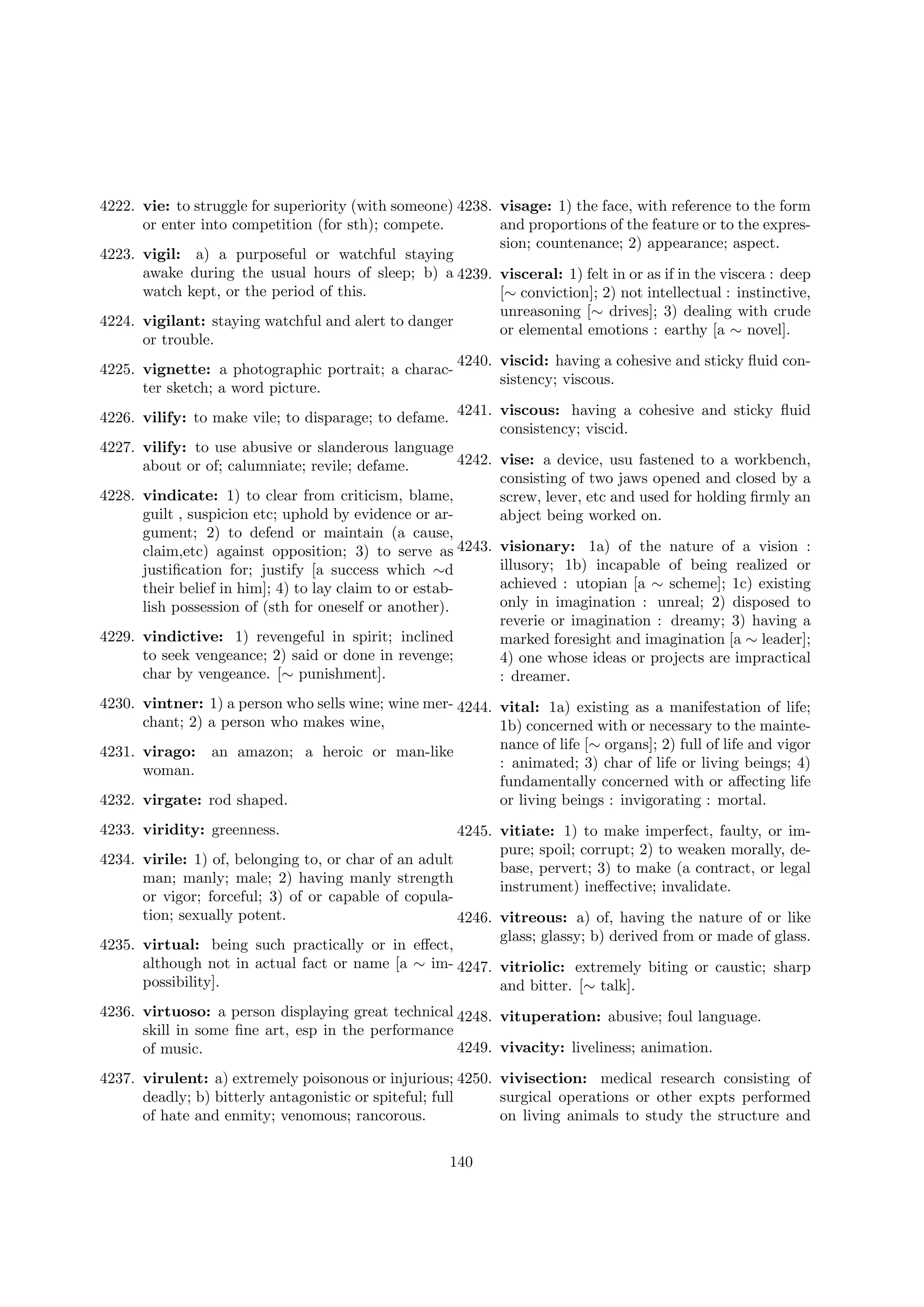 4222. vie: to struggle for superiority (with someone) 4238. visage: 1) the face, with reference to the form
or enter into competition (for sth); compete.
and proportions of the feature or to the expression; countenance; 2) appearance; aspect.
4223. vigil: a) a purposeful or watchful staying
awake during the usual hours of sleep; b) a 4239. visceral: 1) felt in or as if in the viscera : deep
watch kept, or the period of this.
[∼ conviction]; 2) not intellectual : instinctive,
unreasoning [∼ drives]; 3) dealing with crude
4224. vigilant: staying watchful and alert to danger
or elemental emotions : earthy [a ∼ novel].
or trouble.
4240. viscid: having a cohesive and sticky ﬂuid con4225. vignette: a photographic portrait; a characsistency; viscous.
ter sketch; a word picture.
4226. vilify: to make vile; to disparage; to defame. 4241. viscous: having a cohesive and sticky ﬂuid
consistency; viscid.
4227. vilify: to use abusive or slanderous language
4242. vise: a device, usu fastened to a workbench,
about or of; calumniate; revile; defame.
consisting of two jaws opened and closed by a
4228. vindicate: 1) to clear from criticism, blame,
screw, lever, etc and used for holding ﬁrmly an
guilt , suspicion etc; uphold by evidence or arabject being worked on.
gument; 2) to defend or maintain (a cause,
claim,etc) against opposition; 3) to serve as 4243. visionary: 1a) of the nature of a vision :
illusory; 1b) incapable of being realized or
justiﬁcation for; justify [a success which ∼d
achieved : utopian [a ∼ scheme]; 1c) existing
their belief in him]; 4) to lay claim to or estabonly in imagination : unreal; 2) disposed to
lish possession of (sth for oneself or another).
reverie or imagination : dreamy; 3) having a
4229. vindictive: 1) revengeful in spirit; inclined
marked foresight and imagination [a ∼ leader];
to seek vengeance; 2) said or done in revenge;
4) one whose ideas or projects are impractical
char by vengeance. [∼ punishment].
: dreamer.
4230. vintner: 1) a person who sells wine; wine mer- 4244. vital: 1a) existing as a manifestation of life;
chant; 2) a person who makes wine,
1b) concerned with or necessary to the maintenance of life [∼ organs]; 2) full of life and vigor
4231. virago: an amazon; a heroic or man-like
: animated; 3) char of life or living beings; 4)
woman.
fundamentally concerned with or aﬀecting life
4232. virgate: rod shaped.
or living beings : invigorating : mortal.
4233. viridity: greenness.

4245. vitiate: 1) to make imperfect, faulty, or impure; spoil; corrupt; 2) to weaken morally, de4234. virile: 1) of, belonging to, or char of an adult
base, pervert; 3) to make (a contract, or legal
man; manly; male; 2) having manly strength
instrument) ineﬀective; invalidate.
or vigor; forceful; 3) of or capable of copulation; sexually potent.
4246. vitreous: a) of, having the nature of or like
glass; glassy; b) derived from or made of glass.
4235. virtual: being such practically or in eﬀect,
although not in actual fact or name [a ∼ im- 4247. vitriolic: extremely biting or caustic; sharp
possibility].
and bitter. [∼ talk].
4236. virtuoso: a person displaying great technical 4248. vituperation: abusive; foul language.
skill in some ﬁne art, esp in the performance
4249. vivacity: liveliness; animation.
of music.
4237. virulent: a) extremely poisonous or injurious; 4250. vivisection: medical research consisting of
deadly; b) bitterly antagonistic or spiteful; full
surgical operations or other expts performed
of hate and enmity; venomous; rancorous.
on living animals to study the structure and
140

 