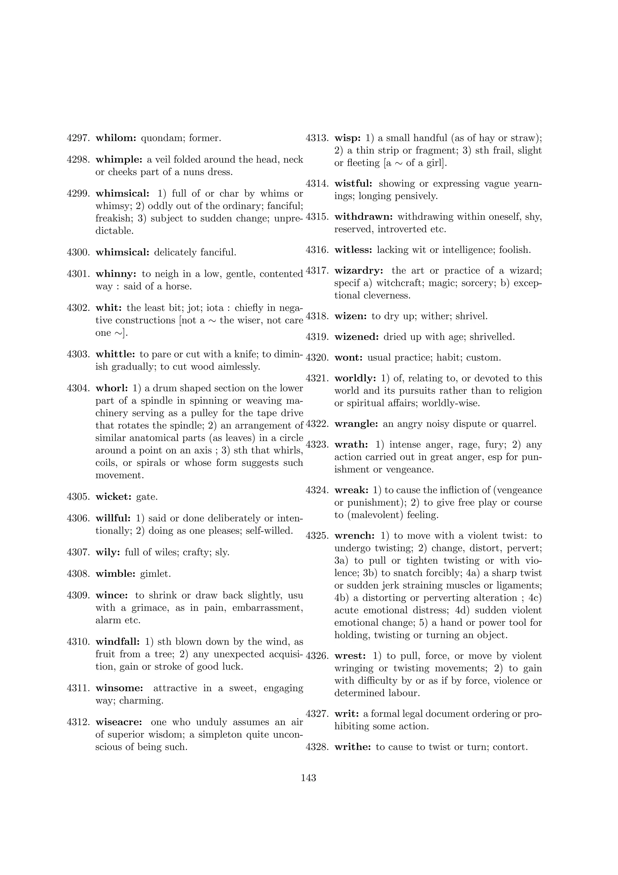 4297. whilom: quondam; former.

4313. wisp: 1) a small handful (as of hay or straw);
2) a thin strip or fragment; 3) sth frail, slight
4298. whimple: a veil folded around the head, neck
or ﬂeeting [a ∼ of a girl].
or cheeks part of a nuns dress.
4314. wistful: showing or expressing vague yearn4299. whimsical: 1) full of or char by whims or
ings; longing pensively.
whimsy; 2) oddly out of the ordinary; fanciful;
freakish; 3) subject to sudden change; unpre- 4315. withdrawn: withdrawing within oneself, shy,
reserved, introverted etc.
dictable.
4300. whimsical: delicately fanciful.

4316. witless: lacking wit or intelligence; foolish.

4301. whinny: to neigh in a low, gentle, contented 4317. wizardry: the art or practice of a wizard;
specif a) witchcraft; magic; sorcery; b) excepway : said of a horse.
tional cleverness.
4302. whit: the least bit; jot; iota : chieﬂy in negative constructions [not a ∼ the wiser, not care 4318. wizen: to dry up; wither; shrivel.
one ∼].
4319. wizened: dried up with age; shrivelled.
4303. whittle: to pare or cut with a knife; to dimin- 4320.
ish gradually; to cut wood aimlessly.
4321.
4304. whorl: 1) a drum shaped section on the lower
part of a spindle in spinning or weaving machinery serving as a pulley for the tape drive
that rotates the spindle; 2) an arrangement of 4322.
similar anatomical parts (as leaves) in a circle
4323.
around a point on an axis ; 3) sth that whirls,
coils, or spirals or whose form suggests such
movement.
4324.
4305. wicket: gate.

wont: usual practice; habit; custom.
worldly: 1) of, relating to, or devoted to this
world and its pursuits rather than to religion
or spiritual aﬀairs; worldly-wise.
wrangle: an angry noisy dispute or quarrel.
wrath: 1) intense anger, rage, fury; 2) any
action carried out in great anger, esp for punishment or vengeance.
wreak: 1) to cause the inﬂiction of (vengeance
or punishment); 2) to give free play or course
to (malevolent) feeling.

4306. willful: 1) said or done deliberately or intentionally; 2) doing as one pleases; self-willed. 4325. wrench: 1) to move with a violent twist: to
undergo twisting; 2) change, distort, pervert;
4307. wily: full of wiles; crafty; sly.
3a) to pull or tighten twisting or with violence; 3b) to snatch forcibly; 4a) a sharp twist
4308. wimble: gimlet.
or sudden jerk straining muscles or ligaments;
4309. wince: to shrink or draw back slightly, usu
4b) a distorting or perverting alteration ; 4c)
with a grimace, as in pain, embarrassment,
acute emotional distress; 4d) sudden violent
alarm etc.
emotional change; 5) a hand or power tool for
holding, twisting or turning an object.
4310. windfall: 1) sth blown down by the wind, as
fruit from a tree; 2) any unexpected acquisi- 4326. wrest: 1) to pull, force, or move by violent
tion, gain or stroke of good luck.
wringing or twisting movements; 2) to gain
with diﬃculty by or as if by force, violence or
4311. winsome: attractive in a sweet, engaging
determined labour.
way; charming.
4327. writ: a formal legal document ordering or pro4312. wiseacre: one who unduly assumes an air
hibiting some action.
of superior wisdom; a simpleton quite unconscious of being such.
4328. writhe: to cause to twist or turn; contort.
143

 