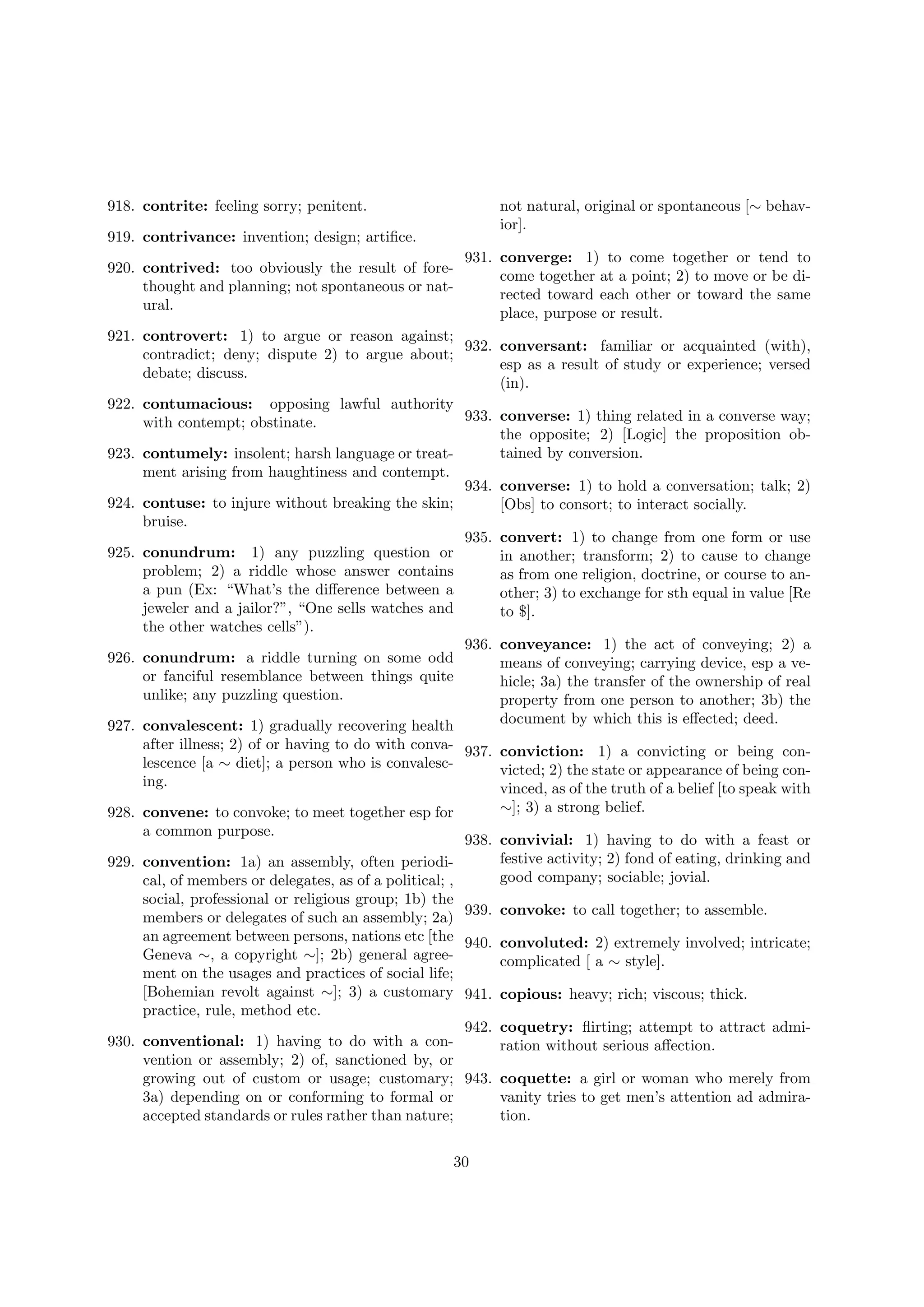 918. contrite: feeling sorry; penitent.

not natural, original or spontaneous [∼ behavior].

919. contrivance: invention; design; artiﬁce.
920. contrived: too obviously the result of forethought and planning; not spontaneous or natural.

931. converge: 1) to come together or tend to
come together at a point; 2) to move or be directed toward each other or toward the same
place, purpose or result.

921. controvert: 1) to argue or reason against;
932. conversant: familiar or acquainted (with),
contradict; deny; dispute 2) to argue about;
esp as a result of study or experience; versed
debate; discuss.
(in).
922. contumacious: opposing lawful authority
933. converse: 1) thing related in a converse way;
with contempt; obstinate.
the opposite; 2) [Logic] the proposition obtained by conversion.
923. contumely: insolent; harsh language or treatment arising from haughtiness and contempt.
934. converse: 1) to hold a conversation; talk; 2)
924. contuse: to injure without breaking the skin;
[Obs] to consort; to interact socially.
bruise.
935. convert: 1) to change from one form or use
925. conundrum: 1) any puzzling question or
in another; transform; 2) to cause to change
problem; 2) a riddle whose answer contains
as from one religion, doctrine, or course to ana pun (Ex: “What’s the diﬀerence between a
other; 3) to exchange for sth equal in value [Re
jeweler and a jailor?”, “One sells watches and
to $].
the other watches cells”).
936. conveyance: 1) the act of conveying; 2) a
926. conundrum: a riddle turning on some odd
means of conveying; carrying device, esp a veor fanciful resemblance between things quite
hicle; 3a) the transfer of the ownership of real
unlike; any puzzling question.
property from one person to another; 3b) the
document by which this is eﬀected; deed.
927. convalescent: 1) gradually recovering health
after illness; 2) of or having to do with conva- 937. conviction: 1) a convicting or being conlescence [a ∼ diet]; a person who is convalescvicted; 2) the state or appearance of being coning.
vinced, as of the truth of a belief [to speak with
∼]; 3) a strong belief.
928. convene: to convoke; to meet together esp for
a common purpose.
938. convivial: 1) having to do with a feast or
festive activity; 2) fond of eating, drinking and
929. convention: 1a) an assembly, often periodigood company; sociable; jovial.
cal, of members or delegates, as of a political; ,
social, professional or religious group; 1b) the
members or delegates of such an assembly; 2a) 939. convoke: to call together; to assemble.
an agreement between persons, nations etc [the 940. convoluted: 2) extremely involved; intricate;
Geneva ∼, a copyright ∼]; 2b) general agreecomplicated [ a ∼ style].
ment on the usages and practices of social life;
[Bohemian revolt against ∼]; 3) a customary 941. copious: heavy; rich; viscous; thick.
practice, rule, method etc.
942. coquetry: ﬂirting; attempt to attract admi930. conventional: 1) having to do with a conration without serious aﬀection.
vention or assembly; 2) of, sanctioned by, or
growing out of custom or usage; customary; 943. coquette: a girl or woman who merely from
3a) depending on or conforming to formal or
vanity tries to get men’s attention ad admiraaccepted standards or rules rather than nature;
tion.
30

 