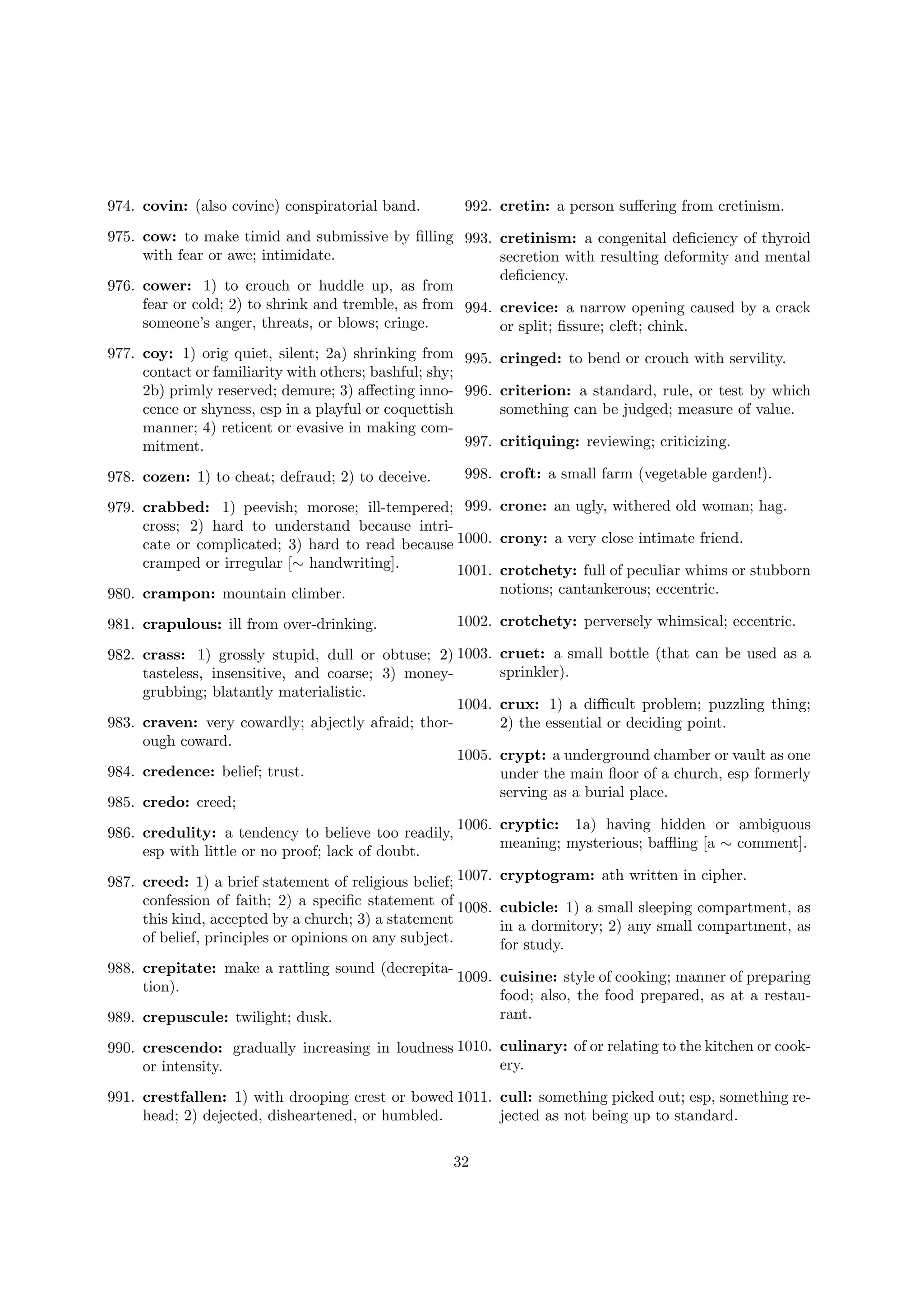 974. covin: (also covine) conspiratorial band.

992. cretin: a person suﬀering from cretinism.

975. cow: to make timid and submissive by ﬁlling 993. cretinism: a congenital deﬁciency of thyroid
with fear or awe; intimidate.
secretion with resulting deformity and mental
deﬁciency.
976. cower: 1) to crouch or huddle up, as from
fear or cold; 2) to shrink and tremble, as from 994. crevice: a narrow opening caused by a crack
someone’s anger, threats, or blows; cringe.
or split; ﬁssure; cleft; chink.
977. coy: 1) orig quiet, silent; 2a) shrinking from 995. cringed: to bend or crouch with servility.
contact or familiarity with others; bashful; shy;
2b) primly reserved; demure; 3) aﬀecting inno- 996. criterion: a standard, rule, or test by which
cence or shyness, esp in a playful or coquettish
something can be judged; measure of value.
manner; 4) reticent or evasive in making com997. critiquing: reviewing; criticizing.
mitment.
998. croft: a small farm (vegetable garden!).

978. cozen: 1) to cheat; defraud; 2) to deceive.

979. crabbed: 1) peevish; morose; ill-tempered; 999. crone: an ugly, withered old woman; hag.
cross; 2) hard to understand because intricate or complicated; 3) hard to read because 1000. crony: a very close intimate friend.
cramped or irregular [∼ handwriting].
1001. crotchety: full of peculiar whims or stubborn
notions; cantankerous; eccentric.
980. crampon: mountain climber.
1002. crotchety: perversely whimsical; eccentric.

981. crapulous: ill from over-drinking.

982. crass: 1) grossly stupid, dull or obtuse; 2) 1003.
tasteless, insensitive, and coarse; 3) moneygrubbing; blatantly materialistic.
1004.
983. craven: very cowardly; abjectly afraid; thorough coward.
1005.
984. credence: belief; trust.
985. credo: creed;
986. credulity: a tendency to believe too readily,
esp with little or no proof; lack of doubt.

cruet: a small bottle (that can be used as a
sprinkler).
crux: 1) a diﬃcult problem; puzzling thing;
2) the essential or deciding point.
crypt: a underground chamber or vault as one
under the main ﬂoor of a church, esp formerly
serving as a burial place.

1006. cryptic: 1a) having hidden or ambiguous
meaning; mysterious; baﬄing [a ∼ comment].

987. creed: 1) a brief statement of religious belief; 1007.
confession of faith; 2) a speciﬁc statement of 1008.
this kind, accepted by a church; 3) a statement
of belief, principles or opinions on any subject.

cryptogram: ath written in cipher.
cubicle: 1) a small sleeping compartment, as
in a dormitory; 2) any small compartment, as
for study.

988. crepitate: make a rattling sound (decrepita1009. cuisine: style of cooking; manner of preparing
tion).
food; also, the food prepared, as at a restaurant.
989. crepuscule: twilight; dusk.
990. crescendo: gradually increasing in loudness 1010. culinary: of or relating to the kitchen or cookery.
or intensity.
991. crestfallen: 1) with drooping crest or bowed 1011. cull: something picked out; esp, something rehead; 2) dejected, disheartened, or humbled.
jected as not being up to standard.
32

 