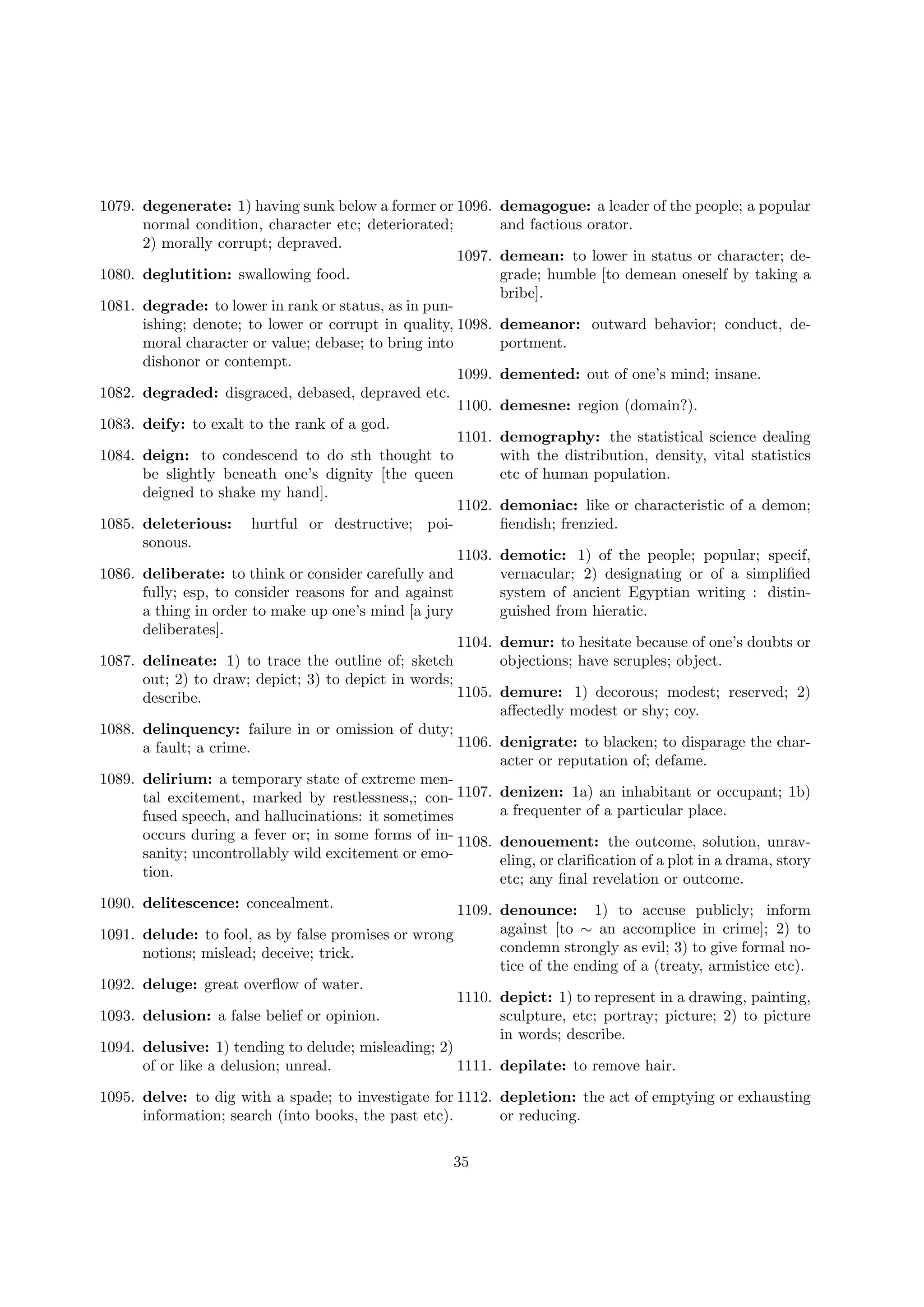 1079. degenerate: 1) having sunk below a former or 1096.
normal condition, character etc; deteriorated;
2) morally corrupt; depraved.
1097.
1080. deglutition: swallowing food.
1081. degrade: to lower in rank or status, as in punishing; denote; to lower or corrupt in quality, 1098.
moral character or value; debase; to bring into
dishonor or contempt.
1099.
1082. degraded: disgraced, debased, depraved etc.
1100.
1083. deify: to exalt to the rank of a god.
1101.
1084. deign: to condescend to do sth thought to
be slightly beneath one’s dignity [the queen
deigned to shake my hand].
1102.
1085. deleterious: hurtful or destructive; poisonous.
1103.
1086. deliberate: to think or consider carefully and
fully; esp, to consider reasons for and against
a thing in order to make up one’s mind [a jury
deliberates].
1104.
1087. delineate: 1) to trace the outline of; sketch
out; 2) to draw; depict; 3) to depict in words;
1105.
describe.

demagogue: a leader of the people; a popular
and factious orator.
demean: to lower in status or character; degrade; humble [to demean oneself by taking a
bribe].
demeanor: outward behavior; conduct, deportment.
demented: out of one’s mind; insane.
demesne: region (domain?).
demography: the statistical science dealing
with the distribution, density, vital statistics
etc of human population.
demoniac: like or characteristic of a demon;
ﬁendish; frenzied.
demotic: 1) of the people; popular; specif,
vernacular; 2) designating or of a simpliﬁed
system of ancient Egyptian writing : distinguished from hieratic.
demur: to hesitate because of one’s doubts or
objections; have scruples; object.
demure: 1) decorous; modest; reserved; 2)
aﬀectedly modest or shy; coy.

1088. delinquency: failure in or omission of duty;
1106. denigrate: to blacken; to disparage the chara fault; a crime.
acter or reputation of; defame.
1089. delirium: a temporary state of extreme mental excitement, marked by restlessness,; con- 1107. denizen: 1a) an inhabitant or occupant; 1b)
a frequenter of a particular place.
fused speech, and hallucinations: it sometimes
occurs during a fever or; in some forms of in- 1108. denouement: the outcome, solution, unravsanity; uncontrollably wild excitement or emoeling, or clariﬁcation of a plot in a drama, story
tion.
etc; any ﬁnal revelation or outcome.
1090. delitescence: concealment.
1091.
1092.
1093.
1094.

1109. denounce: 1) to accuse publicly; inform
against [to ∼ an accomplice in crime]; 2) to
delude: to fool, as by false promises or wrong
condemn strongly as evil; 3) to give formal nonotions; mislead; deceive; trick.
tice of the ending of a (treaty, armistice etc).
deluge: great overﬂow of water.
1110. depict: 1) to represent in a drawing, painting,
delusion: a false belief or opinion.
sculpture, etc; portray; picture; 2) to picture
in words; describe.
delusive: 1) tending to delude; misleading; 2)
of or like a delusion; unreal.
1111. depilate: to remove hair.

1095. delve: to dig with a spade; to investigate for 1112. depletion: the act of emptying or exhausting
information; search (into books, the past etc).
or reducing.
35

 