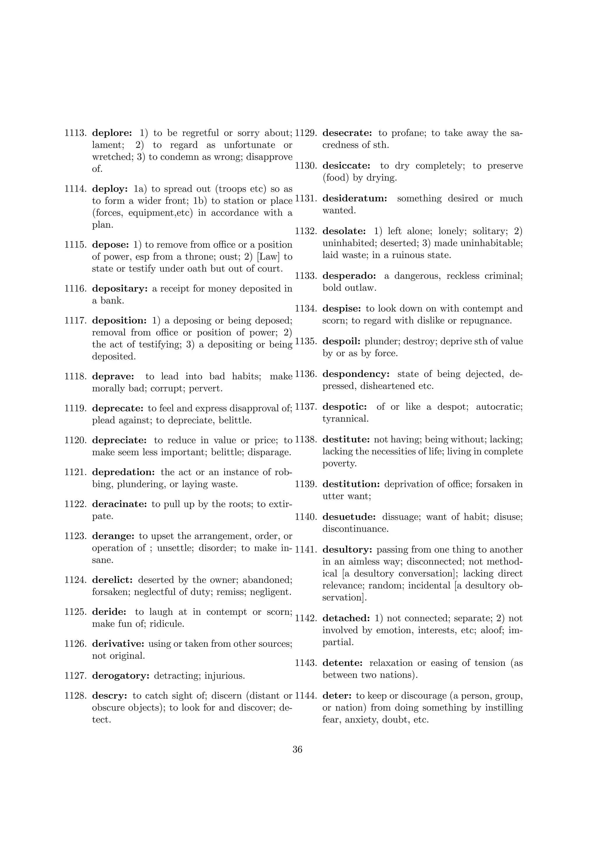 1113. deplore: 1) to be regretful or sorry about; 1129. desecrate: to profane; to take away the salament; 2) to regard as unfortunate or
credness of sth.
wretched; 3) to condemn as wrong; disapprove
1130. desiccate: to dry completely; to preserve
of.
(food) by drying.
1114. deploy: 1a) to spread out (troops etc) so as
to form a wider front; 1b) to station or place 1131. desideratum: something desired or much
wanted.
(forces, equipment,etc) in accordance with a
plan.
1132. desolate: 1) left alone; lonely; solitary; 2)
uninhabited; deserted; 3) made uninhabitable;
1115. depose: 1) to remove from oﬃce or a position
laid waste; in a ruinous state.
of power, esp from a throne; oust; 2) [Law] to
state or testify under oath but out of court.
1133. desperado: a dangerous, reckless criminal;
bold outlaw.
1116. depositary: a receipt for money deposited in
a bank.
1134. despise: to look down on with contempt and
1117. deposition: 1) a deposing or being deposed;
scorn; to regard with dislike or repugnance.
removal from oﬃce or position of power; 2)
the act of testifying; 3) a depositing or being 1135. despoil: plunder; destroy; deprive sth of value
by or as by force.
deposited.
1118. deprave: to lead into bad habits; make 1136. despondency: state of being dejected, depressed, disheartened etc.
morally bad; corrupt; pervert.
1119. deprecate: to feel and express disapproval of; 1137. despotic: of or like a despot; autocratic;
tyrannical.
plead against; to depreciate, belittle.
1120. depreciate: to reduce in value or price; to 1138. destitute: not having; being without; lacking;
lacking the necessities of life; living in complete
make seem less important; belittle; disparage.
poverty.
1121. depredation: the act or an instance of robbing, plundering, or laying waste.
1139. destitution: deprivation of oﬃce; forsaken in
utter want;
1122. deracinate: to pull up by the roots; to extirpate.
1140. desuetude: dissuage; want of habit; disuse;
discontinuance.
1123. derange: to upset the arrangement, order, or
operation of ; unsettle; disorder; to make in- 1141. desultory: passing from one thing to another
sane.
in an aimless way; disconnected; not methodical [a desultory conversation]; lacking direct
1124. derelict: deserted by the owner; abandoned;
relevance; random; incidental [a desultory obforsaken; neglectful of duty; remiss; negligent.
servation].
1125. deride: to laugh at in contempt or scorn;
1142. detached: 1) not connected; separate; 2) not
make fun of; ridicule.
involved by emotion, interests, etc; aloof; impartial.
1126. derivative: using or taken from other sources;
not original.
1143. detente: relaxation or easing of tension (as
between two nations).
1127. derogatory: detracting; injurious.
1128. descry: to catch sight of; discern (distant or 1144. deter: to keep or discourage (a person, group,
obscure objects); to look for and discover; deor nation) from doing something by instilling
tect.
fear, anxiety, doubt, etc.
36

 