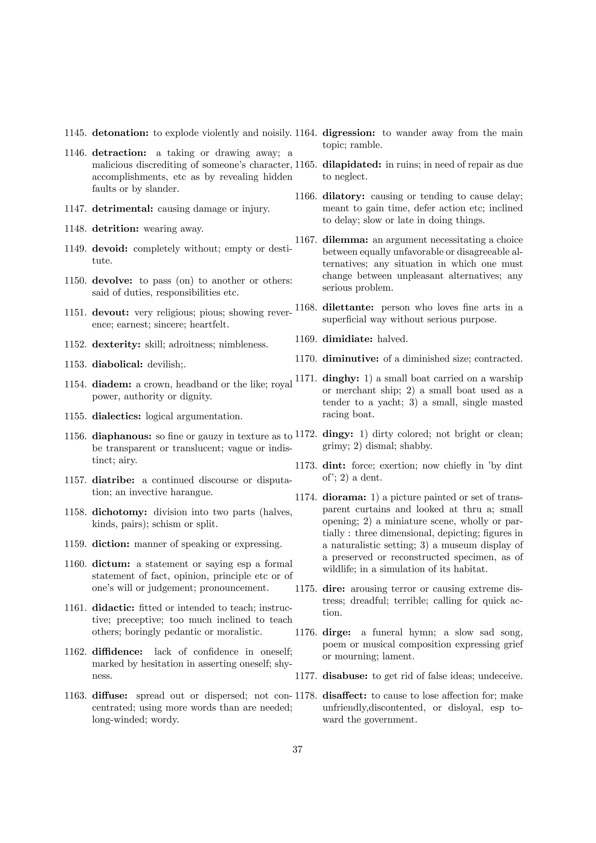 1145. detonation: to explode violently and noisily. 1164. digression: to wander away from the main
topic; ramble.
1146. detraction: a taking or drawing away; a
malicious discrediting of someone’s character, 1165. dilapidated: in ruins; in need of repair as due
to neglect.
accomplishments, etc as by revealing hidden
faults or by slander.
1166. dilatory: causing or tending to cause delay;
meant to gain time, defer action etc; inclined
1147. detrimental: causing damage or injury.
to delay; slow or late in doing things.
1148. detrition: wearing away.
1167. dilemma: an argument necessitating a choice
1149. devoid: completely without; empty or destibetween equally unfavorable or disagreeable altute.
ternatives; any situation in which one must
change between unpleasant alternatives; any
1150. devolve: to pass (on) to another or others:
serious problem.
said of duties, responsibilities etc.
1168. dilettante: person who loves ﬁne arts in a
superﬁcial way without serious purpose.

1151. devout: very religious; pious; showing reverence; earnest; sincere; heartfelt.

1169. dimidiate: halved.

1152. dexterity: skill; adroitness; nimbleness.

1170. diminutive: of a diminished size; contracted.

1153. diabolical: devilish;.
1154. diadem: a crown, headband or the like; royal
power, authority or dignity.
1155. dialectics: logical argumentation.

1171. dinghy: 1) a small boat carried on a warship
or merchant ship; 2) a small boat used as a
tender to a yacht; 3) a small, single masted
racing boat.

1156. diaphanous: so ﬁne or gauzy in texture as to 1172.
be transparent or translucent; vague or indistinct; airy.
1173.
1157. diatribe: a continued discourse or disputation; an invective harangue.
1174.
1158. dichotomy: division into two parts (halves,
kinds, pairs); schism or split.
1159. diction: manner of speaking or expressing.

dingy: 1) dirty colored; not bright or clean;
grimy; 2) dismal; shabby.
dint: force; exertion; now chieﬂy in ’by dint
of’; 2) a dent.
diorama: 1) a picture painted or set of transparent curtains and looked at thru a; small
opening; 2) a miniature scene, wholly or partially : three dimensional, depicting; ﬁgures in
a naturalistic setting; 3) a museum display of
a preserved or reconstructed specimen, as of
wildlife; in a simulation of its habitat.

1160. dictum: a statement or saying esp a formal
statement of fact, opinion, principle etc or of
one’s will or judgement; pronouncement.
1175. dire: arousing terror or causing extreme distress; dreadful; terrible; calling for quick ac1161. didactic: ﬁtted or intended to teach; instruction.
tive; preceptive; too much inclined to teach
others; boringly pedantic or moralistic.
1176. dirge: a funeral hymn; a slow sad song,
poem or musical composition expressing grief
1162. diﬃdence: lack of conﬁdence in oneself;
or mourning; lament.
marked by hesitation in asserting oneself; shyness.
1177. disabuse: to get rid of false ideas; undeceive.
1163. diﬀuse: spread out or dispersed; not con- 1178. disaﬀect: to cause to lose aﬀection for; make
centrated; using more words than are needed;
unfriendly,discontented, or disloyal, esp tolong-winded; wordy.
ward the government.
37

 