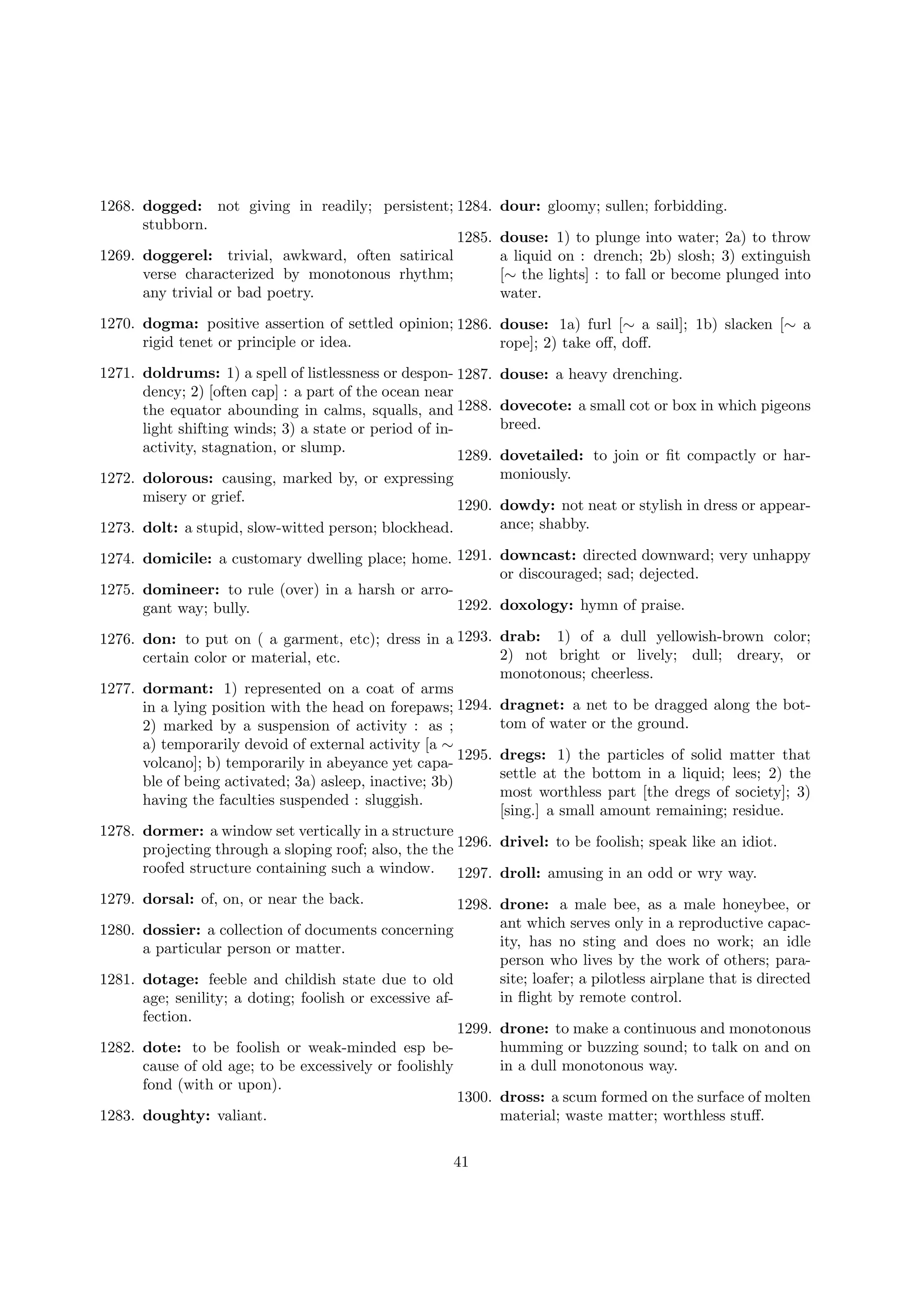 1268. dogged: not giving in readily; persistent; 1284.
stubborn.
1285.
1269. doggerel: trivial, awkward, often satirical
verse characterized by monotonous rhythm;
any trivial or bad poetry.

dour: gloomy; sullen; forbidding.
douse: 1) to plunge into water; 2a) to throw
a liquid on : drench; 2b) slosh; 3) extinguish
[∼ the lights] : to fall or become plunged into
water.

1270. dogma: positive assertion of settled opinion; 1286. douse: 1a) furl [∼ a sail]; 1b) slacken [∼ a
rigid tenet or principle or idea.
rope]; 2) take oﬀ, doﬀ.
1271. doldrums: 1) a spell of listlessness or despon- 1287.
dency; 2) [often cap] : a part of the ocean near
the equator abounding in calms, squalls, and 1288.
light shifting winds; 3) a state or period of inactivity, stagnation, or slump.
1289.
1272. dolorous: causing, marked by, or expressing
misery or grief.
1290.
1273. dolt: a stupid, slow-witted person; blockhead.

douse: a heavy drenching.
dovecote: a small cot or box in which pigeons
breed.
dovetailed: to join or ﬁt compactly or harmoniously.
dowdy: not neat or stylish in dress or appearance; shabby.

1274. domicile: a customary dwelling place; home. 1291. downcast: directed downward; very unhappy
or discouraged; sad; dejected.
1275. domineer: to rule (over) in a harsh or arro1292. doxology: hymn of praise.
gant way; bully.
1276. don: to put on ( a garment, etc); dress in a 1293. drab: 1) of a dull yellowish-brown color;
2) not bright or lively; dull; dreary, or
certain color or material, etc.
monotonous; cheerless.
1277. dormant: 1) represented on a coat of arms
in a lying position with the head on forepaws; 1294. dragnet: a net to be dragged along the bottom of water or the ground.
2) marked by a suspension of activity : as ;
a) temporarily devoid of external activity [a ∼
1295. dregs: 1) the particles of solid matter that
volcano]; b) temporarily in abeyance yet capasettle at the bottom in a liquid; lees; 2) the
ble of being activated; 3a) asleep, inactive; 3b)
most worthless part [the dregs of society]; 3)
having the faculties suspended : sluggish.
[sing.] a small amount remaining; residue.
1278. dormer: a window set vertically in a structure
projecting through a sloping roof; also, the the 1296. drivel: to be foolish; speak like an idiot.
roofed structure containing such a window. 1297. droll: amusing in an odd or wry way.
1279. dorsal: of, on, or near the back.
1280.
1281.

1282.

1283.

1298. drone: a male bee, as a male honeybee, or
ant which serves only in a reproductive capacdossier: a collection of documents concerning
ity, has no sting and does no work; an idle
a particular person or matter.
person who lives by the work of others; parasite; loafer; a pilotless airplane that is directed
dotage: feeble and childish state due to old
in ﬂight by remote control.
age; senility; a doting; foolish or excessive affection.
1299. drone: to make a continuous and monotonous
humming or buzzing sound; to talk on and on
dote: to be foolish or weak-minded esp bein a dull monotonous way.
cause of old age; to be excessively or foolishly
fond (with or upon).
1300. dross: a scum formed on the surface of molten
doughty: valiant.
material; waste matter; worthless stuﬀ.
41

 