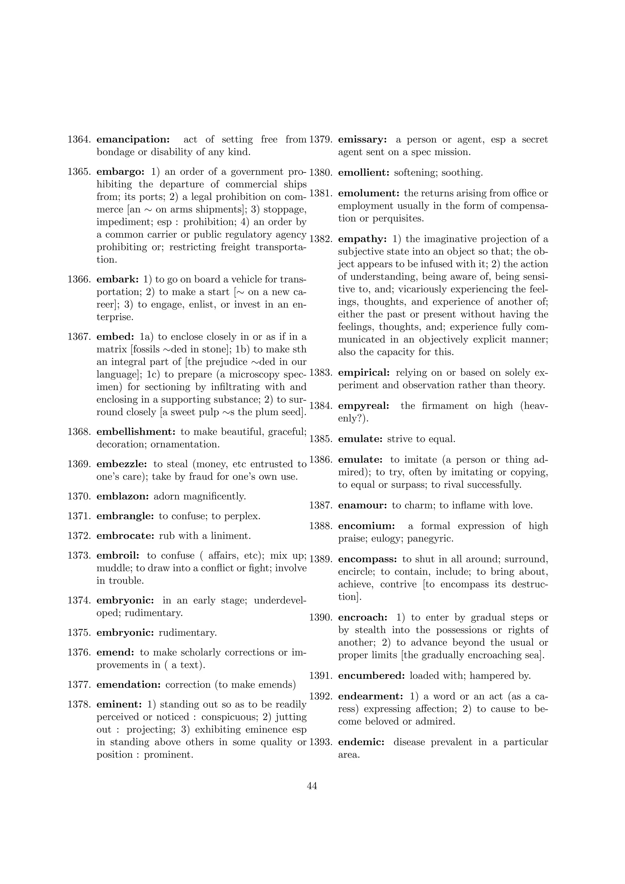 1364. emancipation: act of setting free from 1379. emissary: a person or agent, esp a secret
bondage or disability of any kind.
agent sent on a spec mission.
1365. embargo: 1) an order of a government pro- 1380.
hibiting the departure of commercial ships
from; its ports; 2) a legal prohibition on com- 1381.
merce [an ∼ on arms shipments]; 3) stoppage,
impediment; esp : prohibition; 4) an order by
a common carrier or public regulatory agency 1382.
prohibiting or; restricting freight transportation.
1366. embark: 1) to go on board a vehicle for transportation; 2) to make a start [∼ on a new career]; 3) to engage, enlist, or invest in an enterprise.

emollient: softening; soothing.
emolument: the returns arising from oﬃce or
employment usually in the form of compensation or perquisites.
empathy: 1) the imaginative projection of a
subjective state into an object so that; the object appears to be infused with it; 2) the action
of understanding, being aware of, being sensitive to, and; vicariously experiencing the feelings, thoughts, and experience of another of;
either the past or present without having the
feelings, thoughts, and; experience fully communicated in an objectively explicit manner;
also the capacity for this.

1367. embed: 1a) to enclose closely in or as if in a
matrix [fossils ∼ded in stone]; 1b) to make sth
an integral part of [the prejudice ∼ded in our
language]; 1c) to prepare (a microscopy spec- 1383. empirical: relying on or based on solely experiment and observation rather than theory.
imen) for sectioning by inﬁltrating with and
enclosing in a supporting substance; 2) to sur1384. empyreal: the ﬁrmament on high (heavround closely [a sweet pulp ∼s the plum seed].
enly?).
1368. embellishment: to make beautiful, graceful;
1385. emulate: strive to equal.
decoration; ornamentation.
1369. embezzle: to steal (money, etc entrusted to 1386. emulate: to imitate (a person or thing admired); to try, often by imitating or copying,
one’s care); take by fraud for one’s own use.
to equal or surpass; to rival successfully.
1370. emblazon: adorn magniﬁcently.
1387. enamour: to charm; to inﬂame with love.
1371. embrangle: to confuse; to perplex.
1388. encomium: a formal expression of high
1372. embrocate: rub with a liniment.
praise; eulogy; panegyric.
1373. embroil: to confuse ( aﬀairs, etc); mix up; 1389. encompass: to shut in all around; surround,
muddle; to draw into a conﬂict or ﬁght; involve
encircle; to contain, include; to bring about,
in trouble.
achieve, contrive [to encompass its destruction].
1374. embryonic: in an early stage; underdeveloped; rudimentary.
1375.
1376.
1377.
1378.

1390. encroach: 1) to enter by gradual steps or
by stealth into the possessions or rights of
embryonic: rudimentary.
another; 2) to advance beyond the usual or
emend: to make scholarly corrections or improper limits [the gradually encroaching sea].
provements in ( a text).
1391. encumbered: loaded with; hampered by.
emendation: correction (to make emends)
1392. endearment: 1) a word or an act (as a caeminent: 1) standing out so as to be readily
ress) expressing aﬀection; 2) to cause to beperceived or noticed : conspicuous; 2) jutting
come beloved or admired.
out : projecting; 3) exhibiting eminence esp
in standing above others in some quality or 1393. endemic: disease prevalent in a particular
position : prominent.
area.
44

 