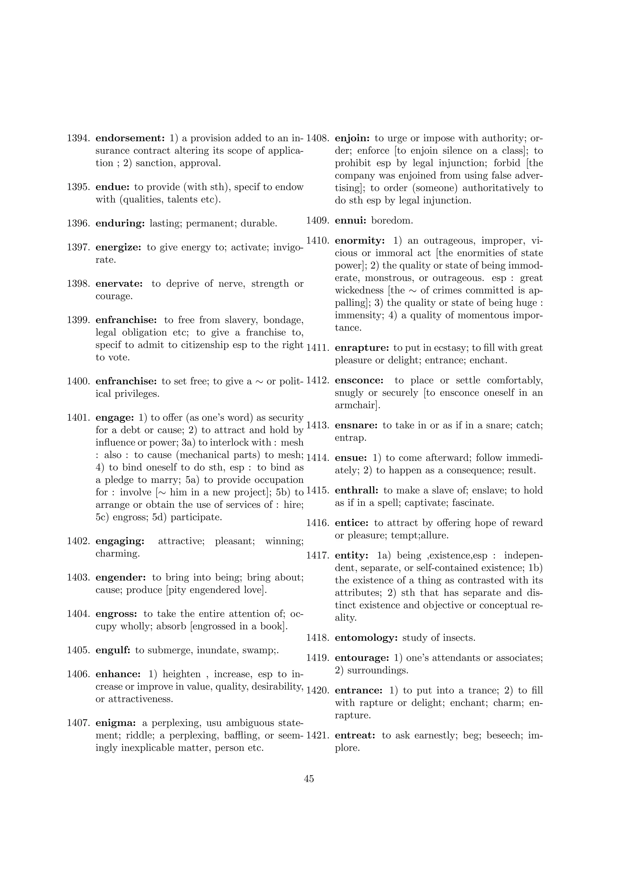 1394. endorsement: 1) a provision added to an in- 1408. enjoin: to urge or impose with authority; orsurance contract altering its scope of applicader; enforce [to enjoin silence on a class]; to
tion ; 2) sanction, approval.
prohibit esp by legal injunction; forbid [the
company was enjoined from using false adver1395. endue: to provide (with sth), specif to endow
tising]; to order (someone) authoritatively to
with (qualities, talents etc).
do sth esp by legal injunction.
1409. ennui: boredom.

1396. enduring: lasting; permanent; durable.

1410. enormity: 1) an outrageous, improper, vicious or immoral act [the enormities of state
power]; 2) the quality or state of being immoderate, monstrous, or outrageous. esp : great
1398. enervate: to deprive of nerve, strength or
wickedness [the ∼ of crimes committed is apcourage.
palling]; 3) the quality or state of being huge :
immensity; 4) a quality of momentous impor1399. enfranchise: to free from slavery, bondage,
tance.
legal obligation etc; to give a franchise to,
1397. energize: to give energy to; activate; invigorate.

specif to admit to citizenship esp to the right 1411. enrapture: to put in ecstasy; to ﬁll with great
to vote.
pleasure or delight; entrance; enchant.
1400. enfranchise: to set free; to give a ∼ or polit- 1412. ensconce: to place or settle comfortably,
snugly or securely [to ensconce oneself in an
ical privileges.
armchair].
1401. engage: 1) to oﬀer (as one’s word) as security
for a debt or cause; 2) to attract and hold by 1413. ensnare: to take in or as if in a snare; catch;
entrap.
inﬂuence or power; 3a) to interlock with : mesh
: also : to cause (mechanical parts) to mesh; 1414. ensue: 1) to come afterward; follow immedi4) to bind oneself to do sth, esp : to bind as
ately; 2) to happen as a consequence; result.
a pledge to marry; 5a) to provide occupation
for : involve [∼ him in a new project]; 5b) to 1415. enthrall: to make a slave of; enslave; to hold
as if in a spell; captivate; fascinate.
arrange or obtain the use of services of : hire;
5c) engross; 5d) participate.
1416. entice: to attract by oﬀering hope of reward
or pleasure; tempt;allure.
1402. engaging: attractive; pleasant; winning;
charming.
1417. entity: 1a) being ,existence,esp : independent, separate, or self-contained existence; 1b)
1403. engender: to bring into being; bring about;
the existence of a thing as contrasted with its
cause; produce [pity engendered love].
attributes; 2) sth that has separate and distinct existence and objective or conceptual re1404. engross: to take the entire attention of; ocality.
cupy wholly; absorb [engrossed in a book].
1418. entomology: study of insects.
1405. engulf: to submerge, inundate, swamp;.
1419. entourage: 1) one’s attendants or associates;
2) surroundings.
1406. enhance: 1) heighten , increase, esp to increase or improve in value, quality, desirability, 1420. entrance: 1) to put into a trance; 2) to ﬁll
or attractiveness.
with rapture or delight; enchant; charm; enrapture.
1407. enigma: a perplexing, usu ambiguous statement; riddle; a perplexing, baﬄing, or seem- 1421. entreat: to ask earnestly; beg; beseech; imingly inexplicable matter, person etc.
plore.
45

 
