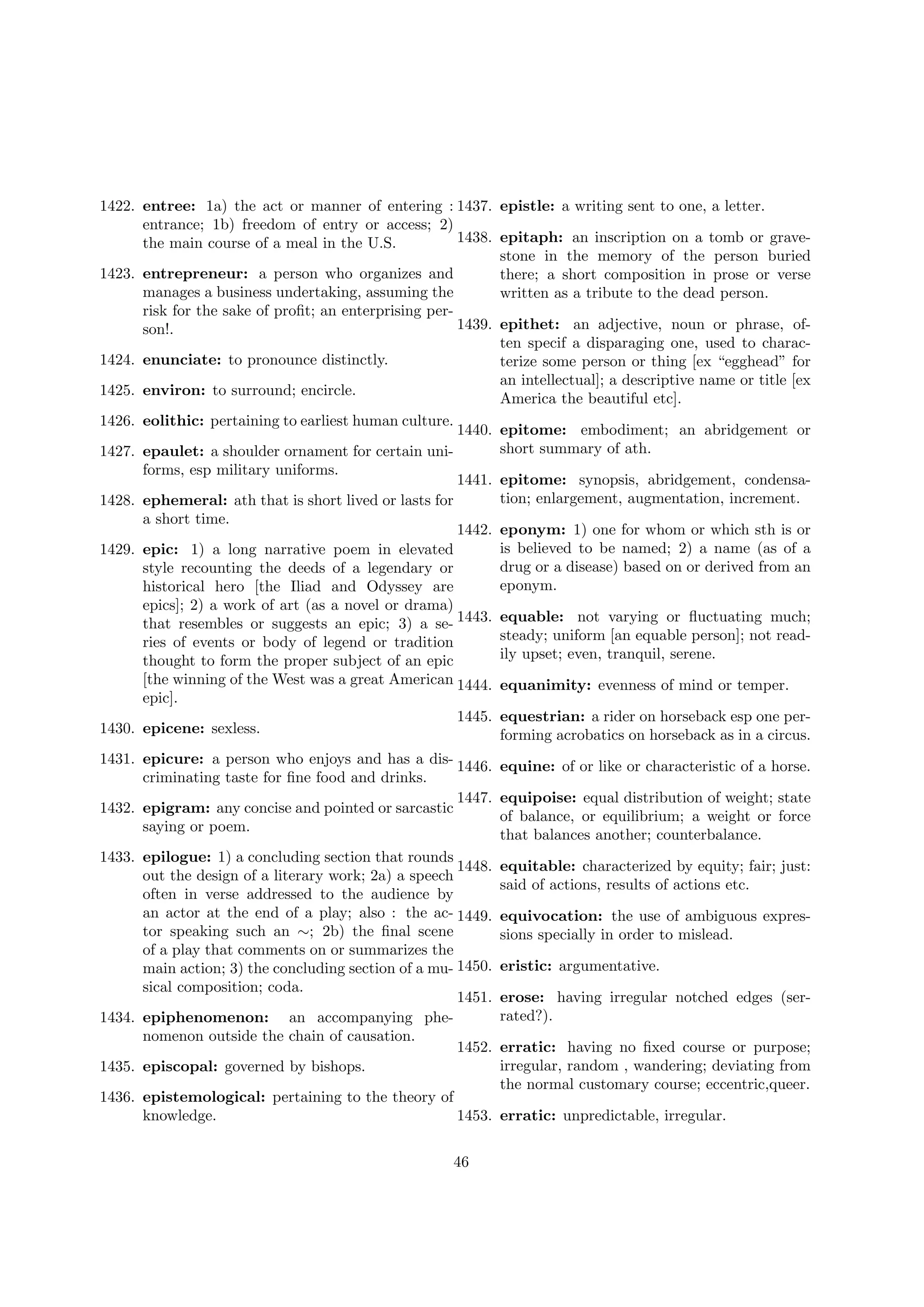 1422. entree: 1a) the act or manner of entering : 1437. epistle: a writing sent to one, a letter.
entrance; 1b) freedom of entry or access; 2)
1438. epitaph: an inscription on a tomb or gravethe main course of a meal in the U.S.
stone in the memory of the person buried
1423. entrepreneur: a person who organizes and
there; a short composition in prose or verse
manages a business undertaking, assuming the
written as a tribute to the dead person.
risk for the sake of proﬁt; an enterprising per1439. epithet: an adjective, noun or phrase, ofson!.
ten specif a disparaging one, used to charac1424. enunciate: to pronounce distinctly.
terize some person or thing [ex “egghead” for
an intellectual]; a descriptive name or title [ex
1425. environ: to surround; encircle.
America the beautiful etc].
1426. eolithic: pertaining to earliest human culture.
1440. epitome: embodiment; an abridgement or
short summary of ath.
1427. epaulet: a shoulder ornament for certain uniforms, esp military uniforms.
1441. epitome: synopsis, abridgement, condensation; enlargement, augmentation, increment.
1428. ephemeral: ath that is short lived or lasts for
a short time.
1442. eponym: 1) one for whom or which sth is or
is believed to be named; 2) a name (as of a
1429. epic: 1) a long narrative poem in elevated
drug or a disease) based on or derived from an
style recounting the deeds of a legendary or
eponym.
historical hero [the Iliad and Odyssey are
epics]; 2) a work of art (as a novel or drama)
that resembles or suggests an epic; 3) a se- 1443. equable: not varying or ﬂuctuating much;
steady; uniform [an equable person]; not readries of events or body of legend or tradition
ily upset; even, tranquil, serene.
thought to form the proper subject of an epic
[the winning of the West was a great American 1444. equanimity: evenness of mind or temper.
epic].
1445. equestrian: a rider on horseback esp one per1430. epicene: sexless.
forming acrobatics on horseback as in a circus.
1431. epicure: a person who enjoys and has a dis- 1446. equine: of or like or characteristic of a horse.
criminating taste for ﬁne food and drinks.
1447. equipoise: equal distribution of weight; state
1432. epigram: any concise and pointed or sarcastic
of balance, or equilibrium; a weight or force
saying or poem.
that balances another; counterbalance.
1433. epilogue: 1) a concluding section that rounds
1448. equitable: characterized by equity; fair; just:
out the design of a literary work; 2a) a speech
said of actions, results of actions etc.
often in verse addressed to the audience by
an actor at the end of a play; also : the ac- 1449. equivocation: the use of ambiguous exprestor speaking such an ∼; 2b) the ﬁnal scene
sions specially in order to mislead.
of a play that comments on or summarizes the
main action; 3) the concluding section of a mu- 1450. eristic: argumentative.
sical composition; coda.
1451. erose: having irregular notched edges (serrated?).
1434. epiphenomenon: an accompanying phenomenon outside the chain of causation.
1452. erratic: having no ﬁxed course or purpose;
irregular, random , wandering; deviating from
1435. episcopal: governed by bishops.
the normal customary course; eccentric,queer.
1436. epistemological: pertaining to the theory of
1453. erratic: unpredictable, irregular.
knowledge.
46

 