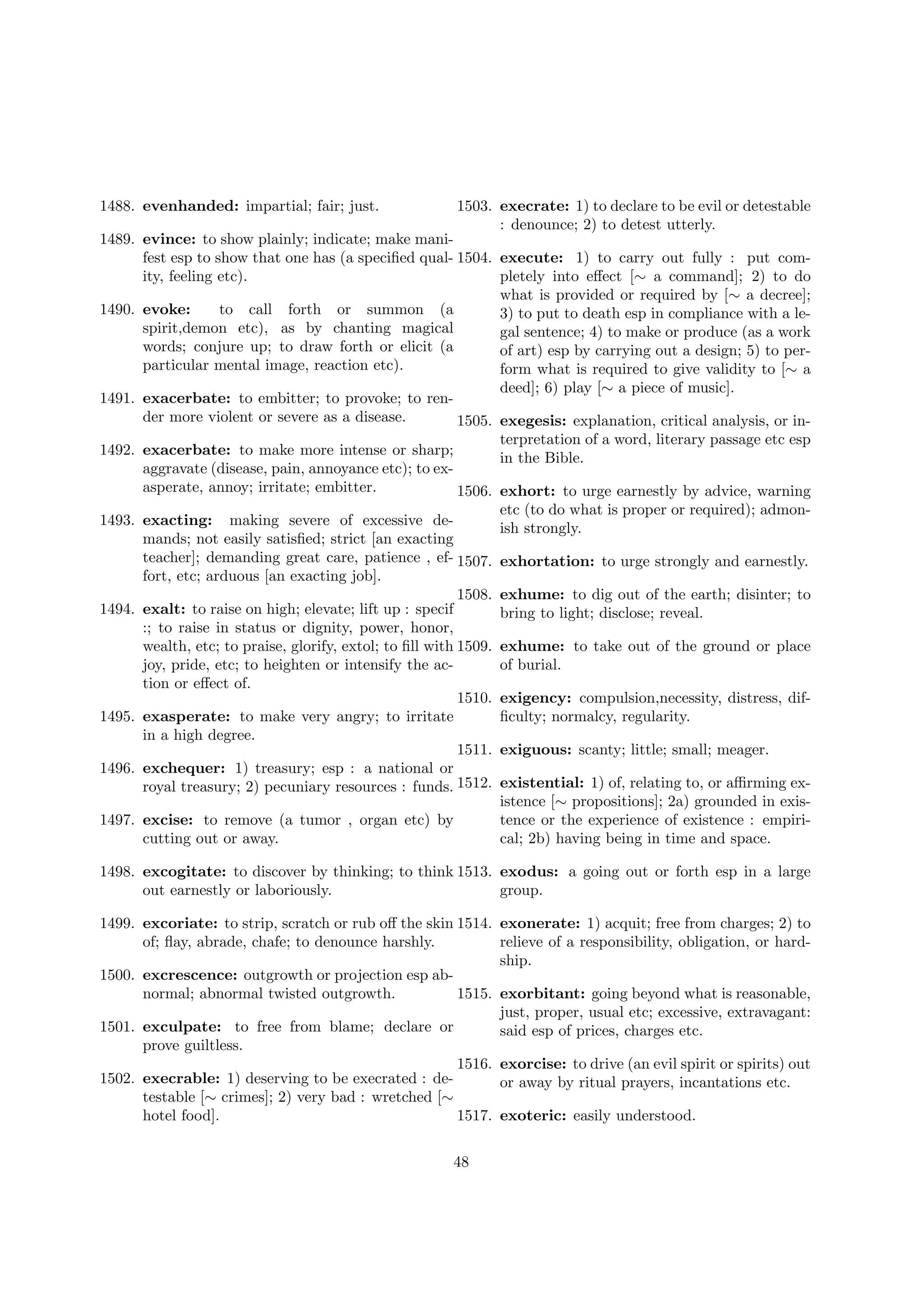 1488. evenhanded: impartial; fair; just.

1503. execrate: 1) to declare to be evil or detestable
: denounce; 2) to detest utterly.

1489. evince: to show plainly; indicate; make manifest esp to show that one has (a speciﬁed qual- 1504. execute: 1) to carry out fully : put comity, feeling etc).
pletely into eﬀect [∼ a command]; 2) to do
what is provided or required by [∼ a decree];
1490. evoke:
to call forth or summon (a
3) to put to death esp in compliance with a lespirit,demon etc), as by chanting magical
gal sentence; 4) to make or produce (as a work
words; conjure up; to draw forth or elicit (a
of art) esp by carrying out a design; 5) to perparticular mental image, reaction etc).
form what is required to give validity to [∼ a
deed]; 6) play [∼ a piece of music].
1491. exacerbate: to embitter; to provoke; to render more violent or severe as a disease.
1505. exegesis: explanation, critical analysis, or interpretation of a word, literary passage etc esp
1492. exacerbate: to make more intense or sharp;
in the Bible.
aggravate (disease, pain, annoyance etc); to exasperate, annoy; irritate; embitter.
1506. exhort: to urge earnestly by advice, warning
etc (to do what is proper or required); admon1493. exacting: making severe of excessive deish strongly.
mands; not easily satisﬁed; strict [an exacting
teacher]; demanding great care, patience , ef- 1507. exhortation: to urge strongly and earnestly.
fort, etc; arduous [an exacting job].
1508. exhume: to dig out of the earth; disinter; to
1494. exalt: to raise on high; elevate; lift up : specif
bring to light; disclose; reveal.
:; to raise in status or dignity, power, honor,
wealth, etc; to praise, glorify, extol; to ﬁll with 1509. exhume: to take out of the ground or place
joy, pride, etc; to heighten or intensify the acof burial.
tion or eﬀect of.
1510. exigency: compulsion,necessity, distress, dif1495. exasperate: to make very angry; to irritate
ﬁculty; normalcy, regularity.
in a high degree.
1511. exiguous: scanty; little; small; meager.
1496. exchequer: 1) treasury; esp : a national or
royal treasury; 2) pecuniary resources : funds. 1512. existential: 1) of, relating to, or aﬃrming existence [∼ propositions]; 2a) grounded in exis1497. excise: to remove (a tumor , organ etc) by
tence or the experience of existence : empiricutting out or away.
cal; 2b) having being in time and space.
1498. excogitate: to discover by thinking; to think 1513. exodus: a going out or forth esp in a large
out earnestly or laboriously.
group.
1499. excoriate: to strip, scratch or rub oﬀ the skin 1514. exonerate: 1) acquit; free from charges; 2) to
of; ﬂay, abrade, chafe; to denounce harshly.
relieve of a responsibility, obligation, or hardship.
1500. excrescence: outgrowth or projection esp abnormal; abnormal twisted outgrowth.
1515. exorbitant: going beyond what is reasonable,
just, proper, usual etc; excessive, extravagant:
1501. exculpate: to free from blame; declare or
said esp of prices, charges etc.
prove guiltless.
1516. exorcise: to drive (an evil spirit or spirits) out
1502. execrable: 1) deserving to be execrated : deor away by ritual prayers, incantations etc.
testable [∼ crimes]; 2) very bad : wretched [∼
hotel food].
1517. exoteric: easily understood.
48

 