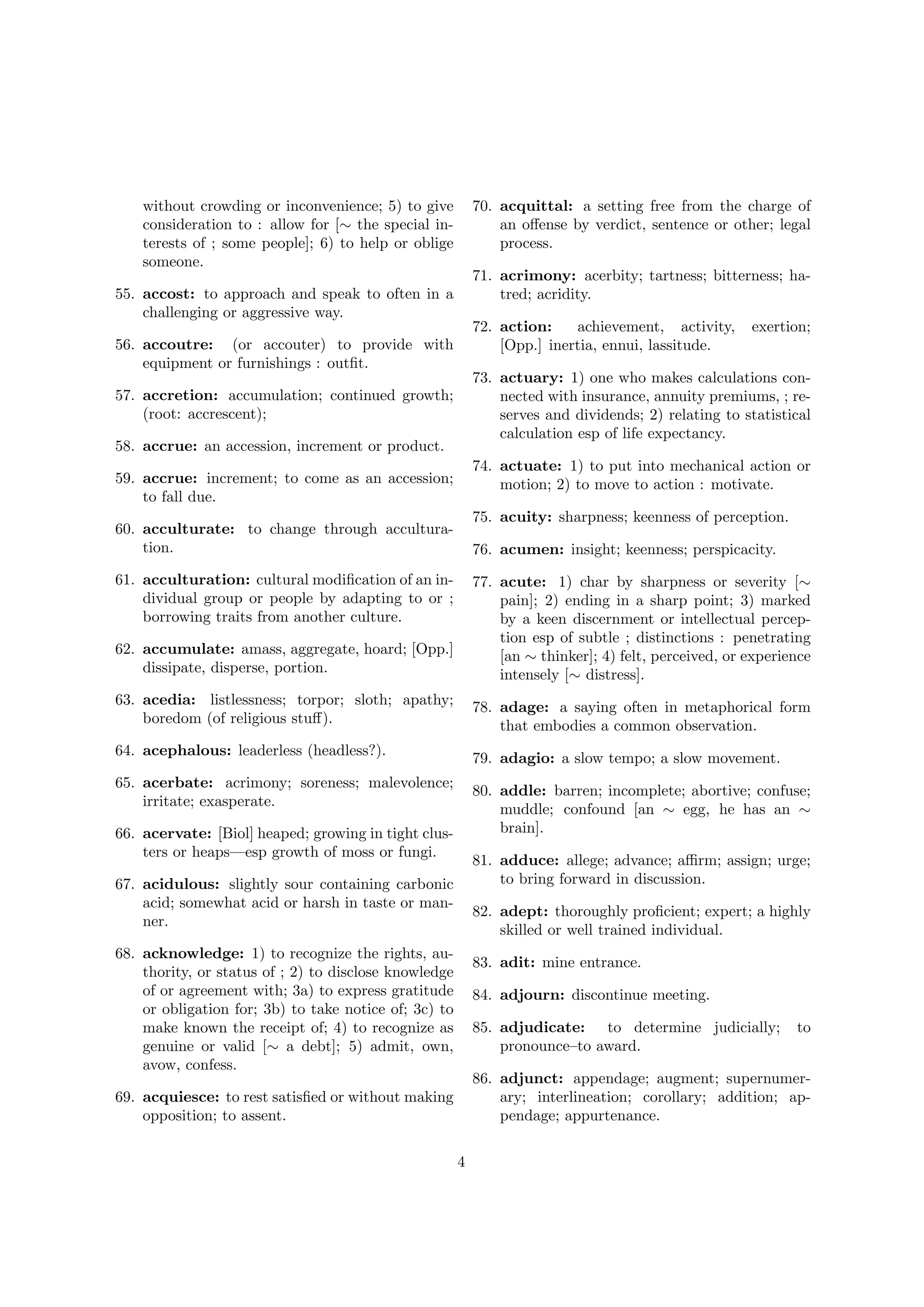 without crowding or inconvenience; 5) to give
consideration to : allow for [∼ the special interests of ; some people]; 6) to help or oblige
someone.

70. acquittal: a setting free from the charge of
an oﬀense by verdict, sentence or other; legal
process.
71. acrimony: acerbity; tartness; bitterness; hatred; acridity.

55. accost: to approach and speak to often in a
challenging or aggressive way.

72. action:
achievement, activity,
[Opp.] inertia, ennui, lassitude.

56. accoutre: (or accouter) to provide with
equipment or furnishings : outﬁt.

exertion;

73. actuary: 1) one who makes calculations connected with insurance, annuity premiums, ; reserves and dividends; 2) relating to statistical
calculation esp of life expectancy.

57. accretion: accumulation; continued growth;
(root: accrescent);
58. accrue: an accession, increment or product.

74. actuate: 1) to put into mechanical action or
motion; 2) to move to action : motivate.

59. accrue: increment; to come as an accession;
to fall due.

75. acuity: sharpness; keenness of perception.

60. acculturate: to change through acculturation.

76. acumen: insight; keenness; perspicacity.

61. acculturation: cultural modiﬁcation of an individual group or people by adapting to or ;
borrowing traits from another culture.
62. accumulate: amass, aggregate, hoard; [Opp.]
dissipate, disperse, portion.

77. acute: 1) char by sharpness or severity [∼
pain]; 2) ending in a sharp point; 3) marked
by a keen discernment or intellectual perception esp of subtle ; distinctions : penetrating
[an ∼ thinker]; 4) felt, perceived, or experience
intensely [∼ distress].

63. acedia: listlessness; torpor; sloth; apathy;
boredom (of religious stuﬀ).

78. adage: a saying often in metaphorical form
that embodies a common observation.

64. acephalous: leaderless (headless?).

79. adagio: a slow tempo; a slow movement.

65. acerbate: acrimony; soreness; malevolence;
irritate; exasperate.

80. addle: barren; incomplete; abortive; confuse;
muddle; confound [an ∼ egg, he has an ∼
brain].

66. acervate: [Biol] heaped; growing in tight clusters or heaps—esp growth of moss or fungi.

81. adduce: allege; advance; aﬃrm; assign; urge;
to bring forward in discussion.

67. acidulous: slightly sour containing carbonic
acid; somewhat acid or harsh in taste or manner.

82. adept: thoroughly proﬁcient; expert; a highly
skilled or well trained individual.

68. acknowledge: 1) to recognize the rights, authority, or status of ; 2) to disclose knowledge
of or agreement with; 3a) to express gratitude
or obligation for; 3b) to take notice of; 3c) to
make known the receipt of; 4) to recognize as
genuine or valid [∼ a debt]; 5) admit, own,
avow, confess.

83. adit: mine entrance.
84. adjourn: discontinue meeting.
85. adjudicate: to determine judicially;
pronounce–to award.

to

86. adjunct: appendage; augment; supernumerary; interlineation; corollary; addition; appendage; appurtenance.

69. acquiesce: to rest satisﬁed or without making
opposition; to assent.
4

 