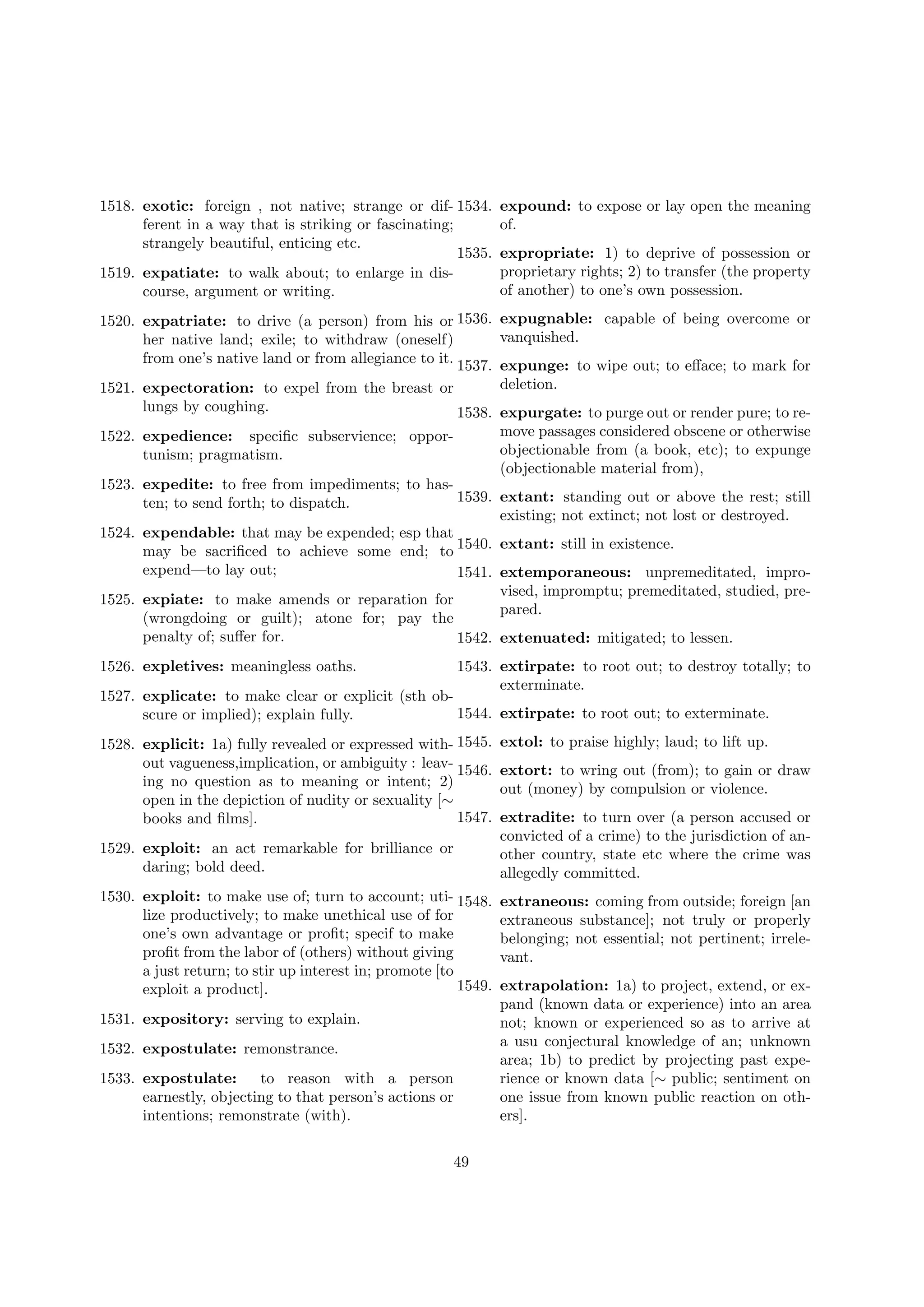 1518. exotic: foreign , not native; strange or dif- 1534.
ferent in a way that is striking or fascinating;
strangely beautiful, enticing etc.
1535.
1519. expatiate: to walk about; to enlarge in discourse, argument or writing.

expound: to expose or lay open the meaning
of.
expropriate: 1) to deprive of possession or
proprietary rights; 2) to transfer (the property
of another) to one’s own possession.

1520. expatriate: to drive (a person) from his or 1536. expugnable: capable of being overcome or
vanquished.
her native land; exile; to withdraw (oneself)
from one’s native land or from allegiance to it. 1537. expunge: to wipe out; to eﬀace; to mark for
deletion.
1521. expectoration: to expel from the breast or
lungs by coughing.
1538. expurgate: to purge out or render pure; to remove passages considered obscene or otherwise
objectionable from (a book, etc); to expunge
(objectionable material from),

1522. expedience: speciﬁc subservience; opportunism; pragmatism.

1523. expedite: to free from impediments; to has1539. extant: standing out or above the rest; still
ten; to send forth; to dispatch.
existing; not extinct; not lost or destroyed.
1524. expendable: that may be expended; esp that
may be sacriﬁced to achieve some end; to 1540. extant: still in existence.
expend—to lay out;
1541. extemporaneous: unpremeditated, improvised, impromptu; premeditated, studied, pre1525. expiate: to make amends or reparation for
pared.
(wrongdoing or guilt); atone for; pay the
penalty of; suﬀer for.
1542. extenuated: mitigated; to lessen.
1526. expletives: meaningless oaths.

1543. extirpate: to root out; to destroy totally; to
exterminate.

1527. explicate: to make clear or explicit (sth ob1544. extirpate: to root out; to exterminate.
scure or implied); explain fully.
1528. explicit: 1a) fully revealed or expressed with- 1545.
out vagueness,implication, or ambiguity : leav- 1546.
ing no question as to meaning or intent; 2)
open in the depiction of nudity or sexuality [∼
1547.
books and ﬁlms].
1529. exploit: an act remarkable for brilliance or
daring; bold deed.
1530. exploit: to make use of; turn to account; uti- 1548.
lize productively; to make unethical use of for
one’s own advantage or proﬁt; specif to make
proﬁt from the labor of (others) without giving
a just return; to stir up interest in; promote [to
1549.
exploit a product].
1531. expository: serving to explain.
1532. expostulate: remonstrance.
1533. expostulate:
to reason with a person
earnestly, objecting to that person’s actions or
intentions; remonstrate (with).
49

extol: to praise highly; laud; to lift up.
extort: to wring out (from); to gain or draw
out (money) by compulsion or violence.
extradite: to turn over (a person accused or
convicted of a crime) to the jurisdiction of another country, state etc where the crime was
allegedly committed.
extraneous: coming from outside; foreign [an
extraneous substance]; not truly or properly
belonging; not essential; not pertinent; irrelevant.
extrapolation: 1a) to project, extend, or expand (known data or experience) into an area
not; known or experienced so as to arrive at
a usu conjectural knowledge of an; unknown
area; 1b) to predict by projecting past experience or known data [∼ public; sentiment on
one issue from known public reaction on others].

 