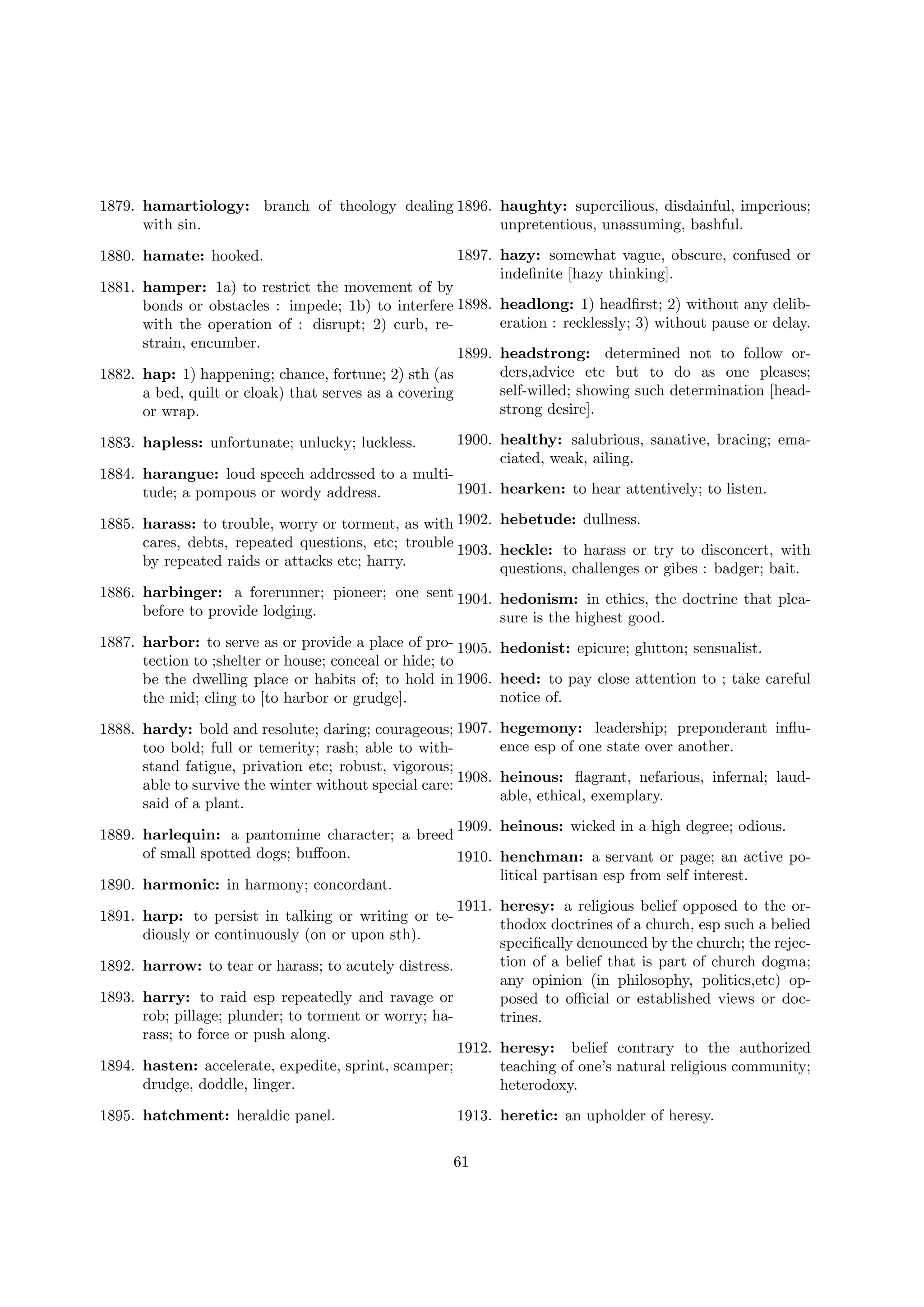 1879. hamartiology: branch of theology dealing 1896. haughty: supercilious, disdainful, imperious;
with sin.
unpretentious, unassuming, bashful.
1880. hamate: hooked.

1897. hazy: somewhat vague, obscure, confused or
indeﬁnite [hazy thinking].

1881. hamper: 1a) to restrict the movement of by
bonds or obstacles : impede; 1b) to interfere 1898.
with the operation of : disrupt; 2) curb, restrain, encumber.
1899.
1882. hap: 1) happening; chance, fortune; 2) sth (as
a bed, quilt or cloak) that serves as a covering
or wrap.
1883. hapless: unfortunate; unlucky; luckless.

headlong: 1) headﬁrst; 2) without any deliberation : recklessly; 3) without pause or delay.
headstrong: determined not to follow orders,advice etc but to do as one pleases;
self-willed; showing such determination [headstrong desire].

1900. healthy: salubrious, sanative, bracing; emaciated, weak, ailing.

1884. harangue: loud speech addressed to a multi1901. hearken: to hear attentively; to listen.
tude; a pompous or wordy address.
1885. harass: to trouble, worry or torment, as with 1902. hebetude: dullness.
cares, debts, repeated questions, etc; trouble 1903. heckle: to harass or try to disconcert, with
by repeated raids or attacks etc; harry.
questions, challenges or gibes : badger; bait.
1886. harbinger: a forerunner; pioneer; one sent 1904. hedonism: in ethics, the doctrine that pleabefore to provide lodging.
sure is the highest good.
1887. harbor: to serve as or provide a place of pro- 1905. hedonist: epicure; glutton; sensualist.
tection to ;shelter or house; conceal or hide; to
be the dwelling place or habits of; to hold in 1906. heed: to pay close attention to ; take careful
notice of.
the mid; cling to [to harbor or grudge].
1888. hardy: bold and resolute; daring; courageous; 1907.
too bold; full or temerity; rash; able to withstand fatigue, privation etc; robust, vigorous;
1908.
able to survive the winter without special care:
said of a plant.
1909.
1889. harlequin: a pantomime character; a breed
of small spotted dogs; buﬀoon.
1910.
1890. harmonic: in harmony; concordant.

hegemony: leadership; preponderant inﬂuence esp of one state over another.
heinous: ﬂagrant, nefarious, infernal; laudable, ethical, exemplary.
heinous: wicked in a high degree; odious.
henchman: a servant or page; an active political partisan esp from self interest.

1911. heresy: a religious belief opposed to the orthodox doctrines of a church, esp such a belied
speciﬁcally denounced by the church; the rejection of a belief that is part of church dogma;
1892. harrow: to tear or harass; to acutely distress.
any opinion (in philosophy, politics,etc) op1893. harry: to raid esp repeatedly and ravage or
posed to oﬃcial or established views or docrob; pillage; plunder; to torment or worry; hatrines.
rass; to force or push along.
1912. heresy: belief contrary to the authorized
1894. hasten: accelerate, expedite, sprint, scamper;
teaching of one’s natural religious community;
drudge, doddle, linger.
heterodoxy.
1891. harp: to persist in talking or writing or tediously or continuously (on or upon sth).

1895. hatchment: heraldic panel.

1913. heretic: an upholder of heresy.
61

 