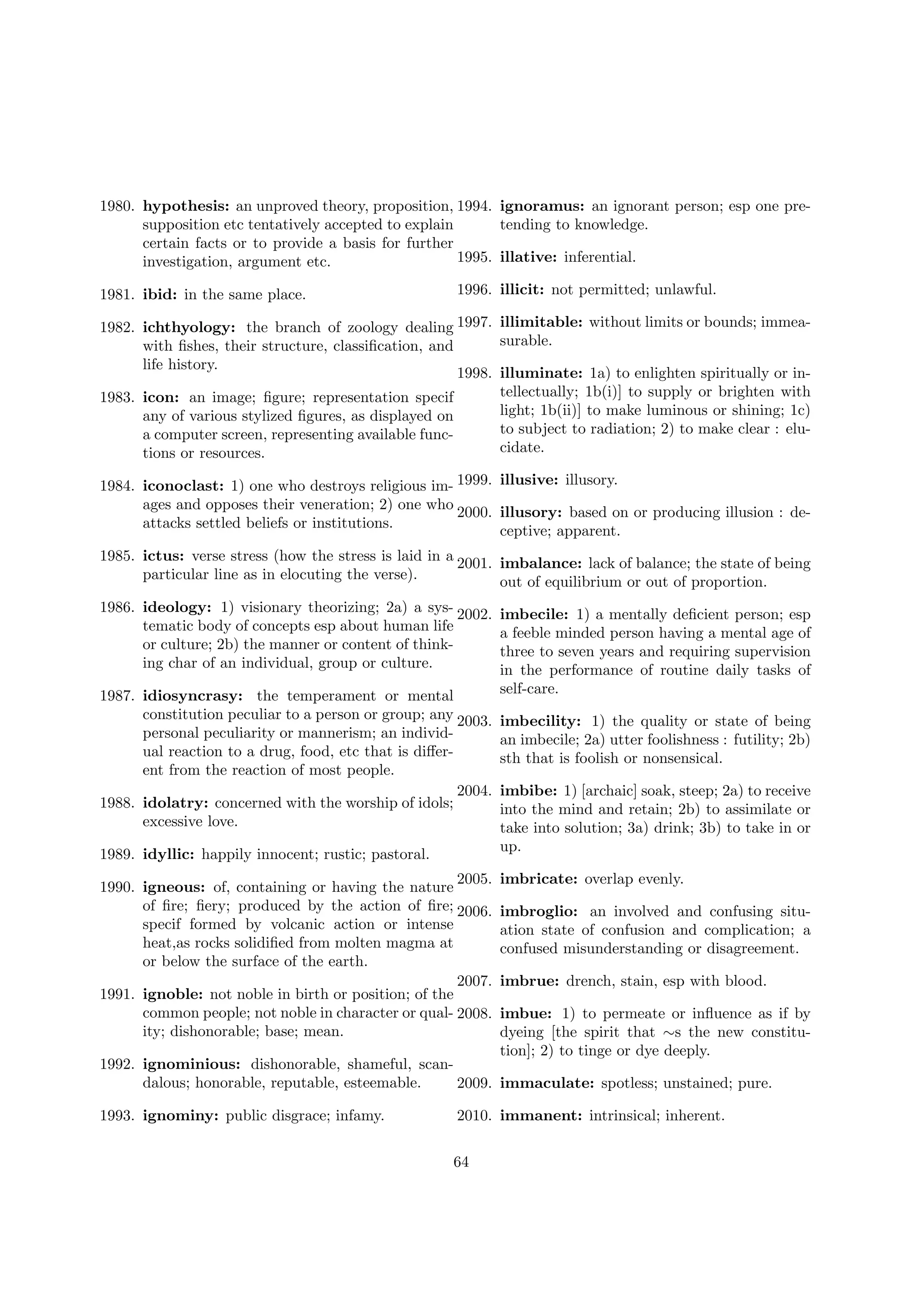 1980. hypothesis: an unproved theory, proposition, 1994. ignoramus: an ignorant person; esp one presupposition etc tentatively accepted to explain
tending to knowledge.
certain facts or to provide a basis for further
1995. illative: inferential.
investigation, argument etc.
1981. ibid: in the same place.

1996. illicit: not permitted; unlawful.

1982. ichthyology: the branch of zoology dealing 1997. illimitable: without limits or bounds; immeasurable.
with ﬁshes, their structure, classiﬁcation, and
life history.
1998. illuminate: 1a) to enlighten spiritually or intellectually; 1b(i)] to supply or brighten with
1983. icon: an image; ﬁgure; representation specif
light; 1b(ii)] to make luminous or shining; 1c)
any of various stylized ﬁgures, as displayed on
to subject to radiation; 2) to make clear : elua computer screen, representing available funccidate.
tions or resources.
1984. iconoclast: 1) one who destroys religious im- 1999. illusive: illusory.
ages and opposes their veneration; 2) one who
2000. illusory: based on or producing illusion : deattacks settled beliefs or institutions.
ceptive; apparent.
1985. ictus: verse stress (how the stress is laid in a 2001. imbalance: lack of balance; the state of being
particular line as in elocuting the verse).
out of equilibrium or out of proportion.
1986. ideology: 1) visionary theorizing; 2a) a sys- 2002.
tematic body of concepts esp about human life
or culture; 2b) the manner or content of thinking char of an individual, group or culture.
1987. idiosyncrasy: the temperament or mental
constitution peculiar to a person or group; any 2003.
personal peculiarity or mannerism; an individual reaction to a drug, food, etc that is diﬀerent from the reaction of most people.
2004.
1988. idolatry: concerned with the worship of idols;
excessive love.
1989. idyllic: happily innocent; rustic; pastoral.
2005.
1990. igneous: of, containing or having the nature
of ﬁre; ﬁery; produced by the action of ﬁre; 2006.
specif formed by volcanic action or intense
heat,as rocks solidiﬁed from molten magma at
or below the surface of the earth.
2007.
1991. ignoble: not noble in birth or position; of the
common people; not noble in character or qual- 2008.
ity; dishonorable; base; mean.

imbecile: 1) a mentally deﬁcient person; esp
a feeble minded person having a mental age of
three to seven years and requiring supervision
in the performance of routine daily tasks of
self-care.
imbecility: 1) the quality or state of being
an imbecile; 2a) utter foolishness : futility; 2b)
sth that is foolish or nonsensical.
imbibe: 1) [archaic] soak, steep; 2a) to receive
into the mind and retain; 2b) to assimilate or
take into solution; 3a) drink; 3b) to take in or
up.
imbricate: overlap evenly.
imbroglio: an involved and confusing situation state of confusion and complication; a
confused misunderstanding or disagreement.
imbrue: drench, stain, esp with blood.
imbue: 1) to permeate or inﬂuence as if by
dyeing [the spirit that ∼s the new constitution]; 2) to tinge or dye deeply.

1992. ignominious: dishonorable, shameful, scandalous; honorable, reputable, esteemable.
2009. immaculate: spotless; unstained; pure.
1993. ignominy: public disgrace; infamy.

2010. immanent: intrinsical; inherent.
64

 