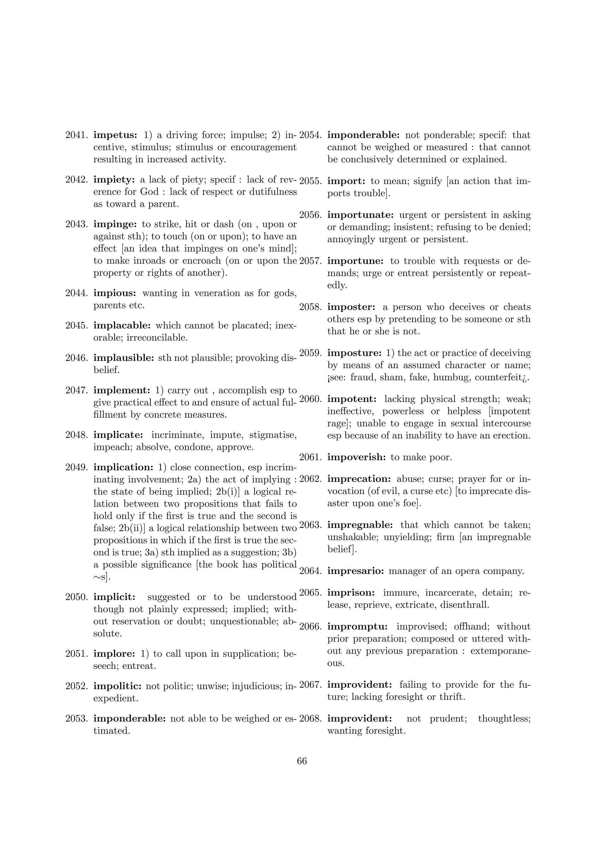 2041. impetus: 1) a driving force; impulse; 2) in- 2054. imponderable: not ponderable; specif: that
centive, stimulus; stimulus or encouragement
cannot be weighed or measured : that cannot
resulting in increased activity.
be conclusively determined or explained.
2042. impiety: a lack of piety; specif : lack of rev- 2055.
erence for God : lack of respect or dutifulness
as toward a parent.
2056.
2043. impinge: to strike, hit or dash (on , upon or
against sth); to touch (on or upon); to have an
eﬀect [an idea that impinges on one’s mind];
to make inroads or encroach (on or upon the 2057.
property or rights of another).

import: to mean; signify [an action that imports trouble].
importunate: urgent or persistent in asking
or demanding; insistent; refusing to be denied;
annoyingly urgent or persistent.
importune: to trouble with requests or demands; urge or entreat persistently or repeatedly.

2044. impious: wanting in veneration as for gods,
parents etc.
2058. imposter: a person who deceives or cheats
others esp by pretending to be someone or sth
2045. implacable: which cannot be placated; inexthat he or she is not.
orable; irreconcilable.
2046. implausible: sth not plausible; provoking dis- 2059. imposture: 1) the act or practice of deceiving
by means of an assumed character or name;
belief.
¡see: fraud, sham, fake, humbug, counterfeit¿.
2047. implement: 1) carry out , accomplish esp to
give practical eﬀect to and ensure of actual ful- 2060. impotent: lacking physical strength; weak;
ineﬀective, powerless or helpless [impotent
ﬁllment by concrete measures.
rage]; unable to engage in sexual intercourse
2048. implicate: incriminate, impute, stigmatise,
esp because of an inability to have an erection.
impeach; absolve, condone, approve.
2061. impoverish: to make poor.
2049. implication: 1) close connection, esp incriminating involvement; 2a) the act of implying : 2062. imprecation: abuse; curse; prayer for or invocation (of evil, a curse etc) [to imprecate disthe state of being implied; 2b(i)] a logical reaster upon one’s foe].
lation between two propositions that fails to
hold only if the ﬁrst is true and the second is
false; 2b(ii)] a logical relationship between two 2063. impregnable: that which cannot be taken;
unshakable; unyielding; ﬁrm [an impregnable
propositions in which if the ﬁrst is true the secbelief].
ond is true; 3a) sth implied as a suggestion; 3b)
a possible signiﬁcance [the book has political
2064. impresario: manager of an opera company.
∼s].
2050. implicit: suggested or to be understood 2065. imprison: immure, incarcerate, detain; release, reprieve, extricate, disenthrall.
though not plainly expressed; implied; without reservation or doubt; unquestionable; ab2066. impromptu: improvised; oﬀhand; without
solute.
prior preparation; composed or uttered without any previous preparation : extemporane2051. implore: 1) to call upon in supplication; beous.
seech; entreat.
2052. impolitic: not politic; unwise; injudicious; in- 2067. improvident: failing to provide for the future; lacking foresight or thrift.
expedient.
2053. imponderable: not able to be weighed or es- 2068. improvident: not prudent;
timated.
wanting foresight.
66

thoughtless;

 