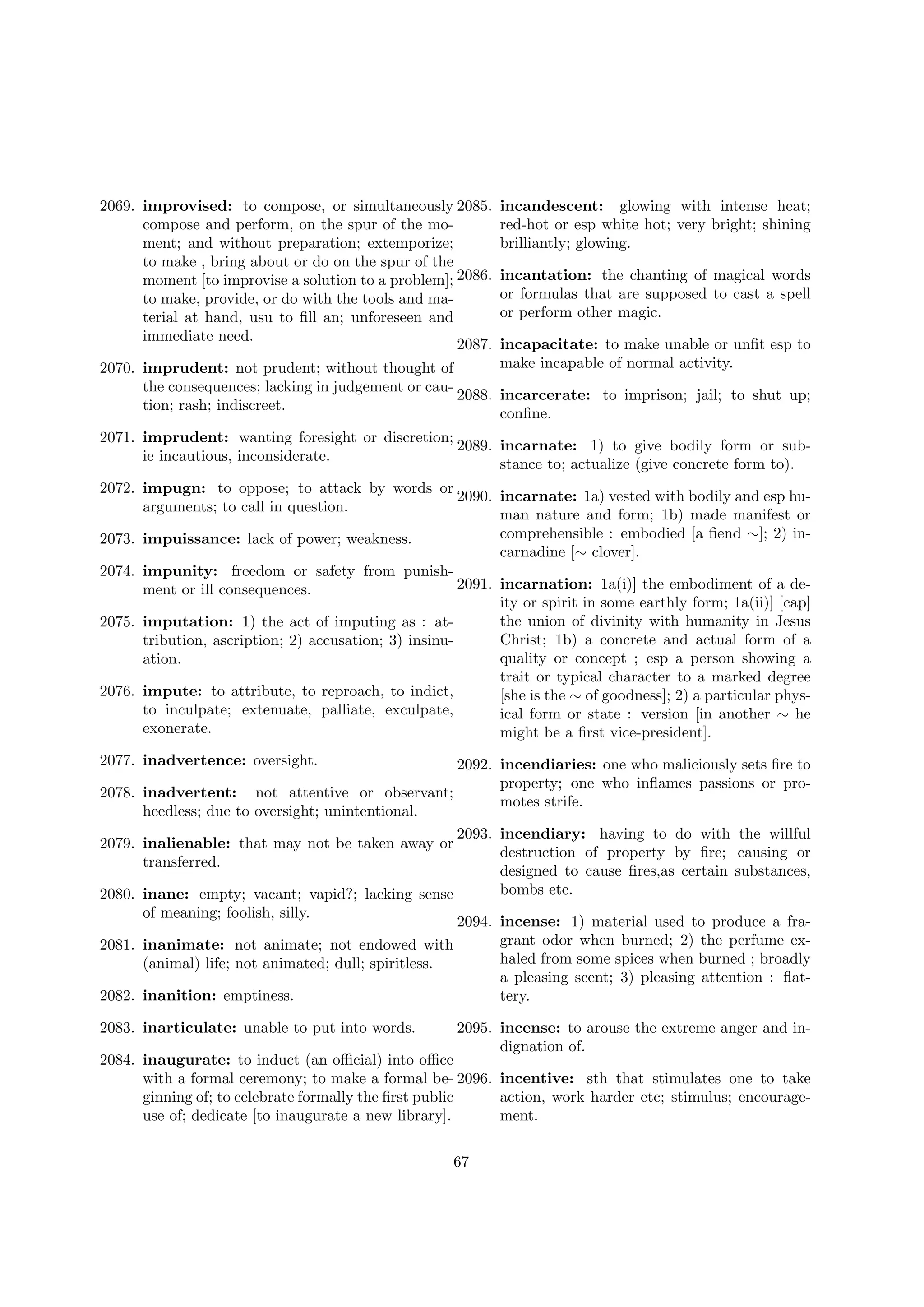 2069. improvised: to compose, or simultaneously 2085.
compose and perform, on the spur of the moment; and without preparation; extemporize;
to make , bring about or do on the spur of the
moment [to improvise a solution to a problem]; 2086.
to make, provide, or do with the tools and material at hand, usu to ﬁll an; unforeseen and
immediate need.

incandescent: glowing with intense heat;
red-hot or esp white hot; very bright; shining
brilliantly; glowing.
incantation: the chanting of magical words
or formulas that are supposed to cast a spell
or perform other magic.

2087. incapacitate: to make unable or unﬁt esp to
make incapable of normal activity.
2070. imprudent: not prudent; without thought of
the consequences; lacking in judgement or cau2088. incarcerate: to imprison; jail; to shut up;
tion; rash; indiscreet.
conﬁne.
2071. imprudent: wanting foresight or discretion;
2089. incarnate: 1) to give bodily form or subie incautious, inconsiderate.
stance to; actualize (give concrete form to).
2072. impugn: to oppose; to attack by words or
2090. incarnate: 1a) vested with bodily and esp huarguments; to call in question.
man nature and form; 1b) made manifest or
comprehensible : embodied [a ﬁend ∼]; 2) in2073. impuissance: lack of power; weakness.
carnadine [∼ clover].
2074. impunity: freedom or safety from punish2091. incarnation: 1a(i)] the embodiment of a dement or ill consequences.
ity or spirit in some earthly form; 1a(ii)] [cap]
the union of divinity with humanity in Jesus
2075. imputation: 1) the act of imputing as : atChrist; 1b) a concrete and actual form of a
tribution, ascription; 2) accusation; 3) insinuquality or concept ; esp a person showing a
ation.
trait or typical character to a marked degree
2076. impute: to attribute, to reproach, to indict,
[she is the ∼ of goodness]; 2) a particular physto inculpate; extenuate, palliate, exculpate,
ical form or state : version [in another ∼ he
exonerate.
might be a ﬁrst vice-president].
2077. inadvertence: oversight.
2078.
2079.
2080.
2081.
2082.

2092. incendiaries: one who maliciously sets ﬁre to
property; one who inﬂames passions or proinadvertent: not attentive or observant;
motes strife.
heedless; due to oversight; unintentional.
2093. incendiary: having to do with the willful
inalienable: that may not be taken away or
destruction of property by ﬁre; causing or
transferred.
designed to cause ﬁres,as certain substances,
bombs etc.
inane: empty; vacant; vapid?; lacking sense
of meaning; foolish, silly.
2094. incense: 1) material used to produce a fragrant odor when burned; 2) the perfume exinanimate: not animate; not endowed with
haled from some spices when burned ; broadly
(animal) life; not animated; dull; spiritless.
a pleasing scent; 3) pleasing attention : ﬂatinanition: emptiness.
tery.

2083. inarticulate: unable to put into words.

2095. incense: to arouse the extreme anger and indignation of.

2084. inaugurate: to induct (an oﬃcial) into oﬃce
with a formal ceremony; to make a formal be- 2096. incentive: sth that stimulates one to take
ginning of; to celebrate formally the ﬁrst public
action, work harder etc; stimulus; encourageuse of; dedicate [to inaugurate a new library].
ment.
67

 