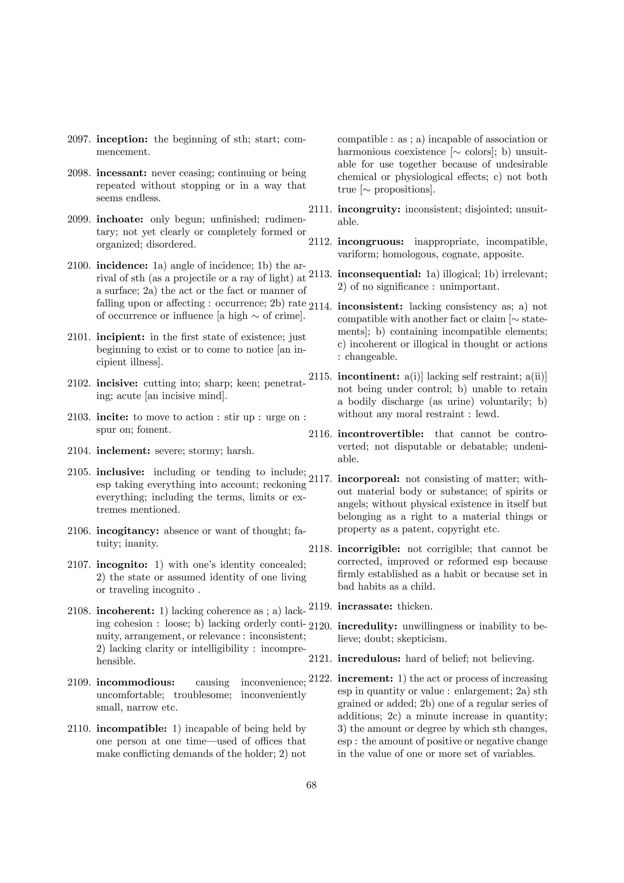 2097. inception: the beginning of sth; start; commencement.
2098. incessant: never ceasing; continuing or being
repeated without stopping or in a way that
seems endless.

compatible : as ; a) incapable of association or
harmonious coexistence [∼ colors]; b) unsuitable for use together because of undesirable
chemical or physiological eﬀects; c) not both
true [∼ propositions].

2111. incongruity: inconsistent; disjointed; unsuit2099. inchoate: only begun; unﬁnished; rudimenable.
tary; not yet clearly or completely formed or
2112. incongruous: inappropriate, incompatible,
organized; disordered.
variform; homologous, cognate, apposite.
2100. incidence: 1a) angle of incidence; 1b) the arrival of sth (as a projectile or a ray of light) at 2113. inconsequential: 1a) illogical; 1b) irrelevant;
2) of no signiﬁcance : unimportant.
a surface; 2a) the act or the fact or manner of
falling upon or aﬀecting : occurrence; 2b) rate 2114. inconsistent: lacking consistency as; a) not
of occurrence or inﬂuence [a high ∼ of crime].
compatible with another fact or claim [∼ state2101. incipient: in the ﬁrst state of existence; just
beginning to exist or to come to notice [an incipient illness].

ments]; b) containing incompatible elements;
c) incoherent or illogical in thought or actions
: changeable.

2115. incontinent: a(i)] lacking self restraint; a(ii)]
not being under control; b) unable to retain
a bodily discharge (as urine) voluntarily; b)
without any moral restraint : lewd.
2103. incite: to move to action : stir up : urge on :
spur on; foment.
2116. incontrovertible: that cannot be contro2102. incisive: cutting into; sharp; keen; penetrating; acute [an incisive mind].

verted; not disputable or debatable; undeniable.

2104. inclement: severe; stormy; harsh.

2105. inclusive: including or tending to include;
2117. incorporeal: not consisting of matter; withesp taking everything into account; reckoning
out material body or substance; of spirits or
everything; including the terms, limits or exangels; without physical existence in itself but
tremes mentioned.
belonging as a right to a material things or
property as a patent, copyright etc.
2106. incogitancy: absence or want of thought; fatuity; inanity.
2118. incorrigible: not corrigible; that cannot be
corrected, improved or reformed esp because
2107. incognito: 1) with one’s identity concealed;
ﬁrmly established as a habit or because set in
2) the state or assumed identity of one living
bad habits as a child.
or traveling incognito .
2108. incoherent: 1) lacking coherence as ; a) lack- 2119.
ing cohesion : loose; b) lacking orderly conti- 2120.
nuity, arrangement, or relevance : inconsistent;
2) lacking clarity or intelligibility : incompre2121.
hensible.

incrassate: thicken.
incredulity: unwillingness or inability to believe; doubt; skepticism.
incredulous: hard of belief; not believing.

2109. incommodious:
causing inconvenience; 2122. increment: 1) the act or process of increasing
esp in quantity or value : enlargement; 2a) sth
uncomfortable; troublesome; inconveniently
grained or added; 2b) one of a regular series of
small, narrow etc.
additions; 2c) a minute increase in quantity;
2110. incompatible: 1) incapable of being held by
3) the amount or degree by which sth changes,
one person at one time—used of oﬃces that
esp : the amount of positive or negative change
make conﬂicting demands of the holder; 2) not
in the value of one or more set of variables.
68

 
