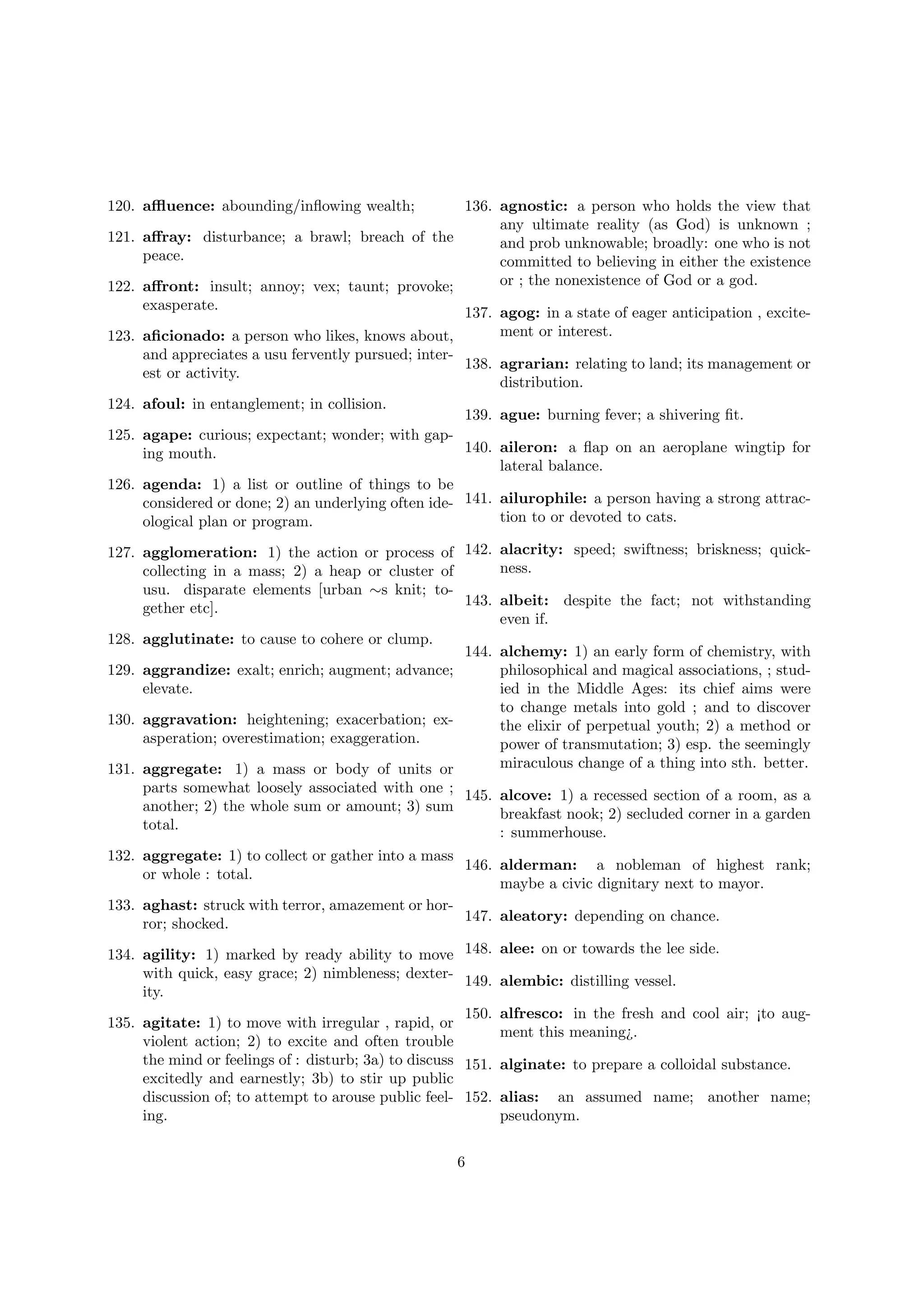 120. aﬄuence: abounding/inﬂowing wealth;
121.
122.
123.

124.
125.
126.

136. agnostic: a person who holds the view that
any ultimate reality (as God) is unknown ;
aﬀray: disturbance; a brawl; breach of the
and prob unknowable; broadly: one who is not
peace.
committed to believing in either the existence
or ; the nonexistence of God or a god.
aﬀront: insult; annoy; vex; taunt; provoke;
exasperate.
137. agog: in a state of eager anticipation , excitement or interest.
aﬁcionado: a person who likes, knows about,
and appreciates a usu fervently pursued; inter138. agrarian: relating to land; its management or
est or activity.
distribution.
afoul: in entanglement; in collision.
139. ague: burning fever; a shivering ﬁt.
agape: curious; expectant; wonder; with gap140. aileron: a ﬂap on an aeroplane wingtip for
ing mouth.
lateral balance.
agenda: 1) a list or outline of things to be
considered or done; 2) an underlying often ide- 141. ailurophile: a person having a strong attraction to or devoted to cats.
ological plan or program.

127. agglomeration: 1) the action or process of 142. alacrity: speed; swiftness; briskness; quickness.
collecting in a mass; 2) a heap or cluster of
usu. disparate elements [urban ∼s knit; to143. albeit: despite the fact; not withstanding
gether etc].
even if.
128. agglutinate: to cause to cohere or clump.
144. alchemy: 1) an early form of chemistry, with
129. aggrandize: exalt; enrich; augment; advance;
philosophical and magical associations, ; studelevate.
ied in the Middle Ages: its chief aims were
to change metals into gold ; and to discover
130. aggravation: heightening; exacerbation; exthe elixir of perpetual youth; 2) a method or
asperation; overestimation; exaggeration.
power of transmutation; 3) esp. the seemingly
miraculous change of a thing into sth. better.
131. aggregate: 1) a mass or body of units or
parts somewhat loosely associated with one ; 145. alcove: 1) a recessed section of a room, as a
another; 2) the whole sum or amount; 3) sum
breakfast nook; 2) secluded corner in a garden
total.
: summerhouse.
132. aggregate: 1) to collect or gather into a mass
146. alderman: a nobleman of highest rank;
or whole : total.
maybe a civic dignitary next to mayor.
133. aghast: struck with terror, amazement or hor147. aleatory: depending on chance.
ror; shocked.
134. agility: 1) marked by ready ability to move 148. alee: on or towards the lee side.
with quick, easy grace; 2) nimbleness; dexter- 149. alembic: distilling vessel.
ity.
150. alfresco: in the fresh and cool air; ¡to aug135. agitate: 1) to move with irregular , rapid, or
ment this meaning¿.
violent action; 2) to excite and often trouble
the mind or feelings of : disturb; 3a) to discuss 151. alginate: to prepare a colloidal substance.
excitedly and earnestly; 3b) to stir up public
discussion of; to attempt to arouse public feel- 152. alias: an assumed name; another name;
ing.
pseudonym.
6

 